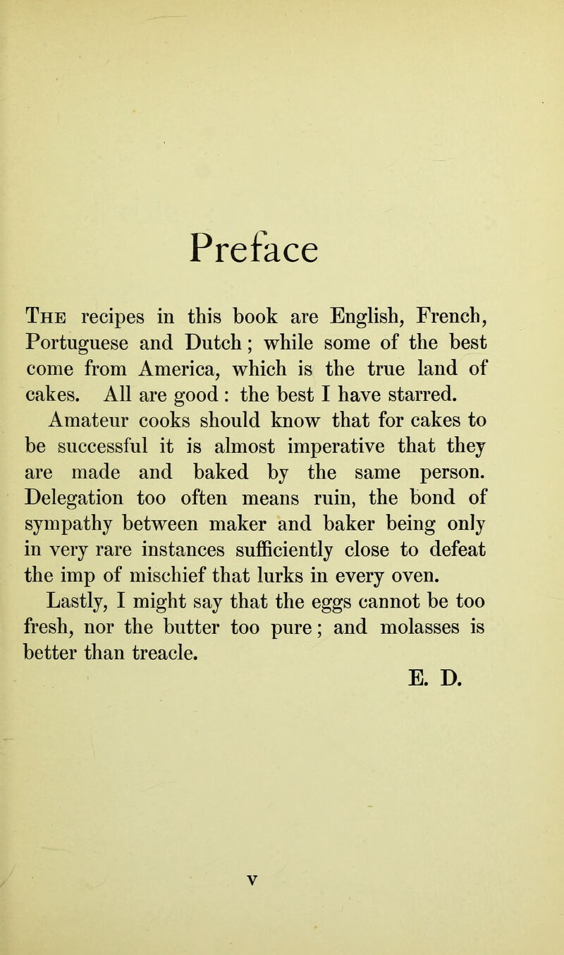 Preface The recipes in this book are English, French, Portuguese and Dutch; while some of the best come from America, which is the true land of cakes. All are good : the best I have starred. Amateur cooks should know that for cakes to be successful it is almost imperative that they are made and baked by the same person. Delegation too often means ruin, the bond of sympathy between maker and baker being only in very rare instances sufficiently close to defeat the imp of mischief that lurks in every oven. Lastly, I might say that the eggs cannot be too fresh, nor the butter too pure; and molasses is better than treacle. E. D. v