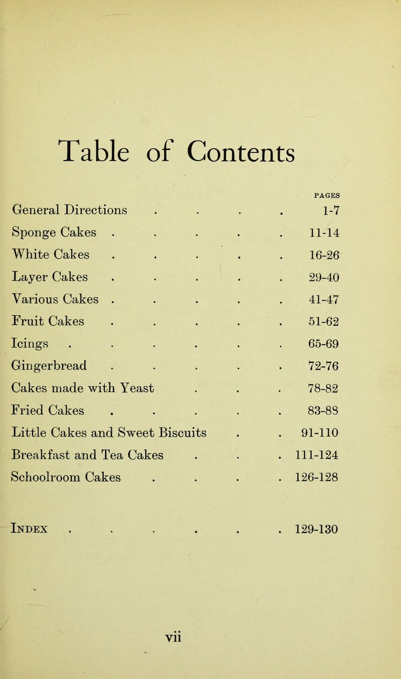 Table of Contents PAGES General Directions . . . . 1-7 Sponge Cakes ..... 11-14 White Cakes ..... 16-26 Layer Cakes ..... 29-40 Various Cakes ..... 41-47 Fruit Cakes ..... 51-62 Icings ...... 65-69 Gingerbread . . . . .72-76 Cakes made with Yeast . . . 78-82 Fried Cakes ..... 83-88 Little Cakes and Sweet Biscuits . . 91-110 Breakfast and Tea Cakes . . . 111-124 Schoolroom Cakes .... 126-128 Index . 129-130