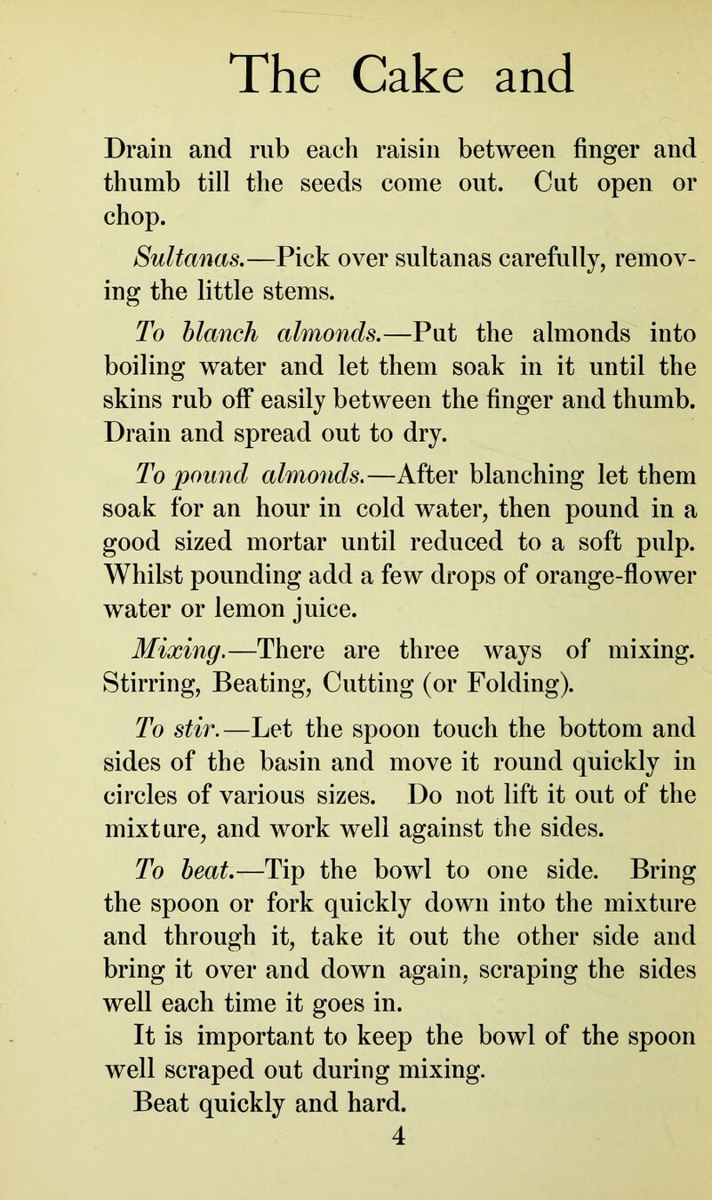 Drain and mb each raisin between finger and thumb till the seeds come out. Cut open or chop. Sultanas.—Pick over sultanas carefully, remov- ing the little stems. To blanch almonds.—Put the almonds into boiling water and let them soak in it until the skins rub off easily between the finger and thumb. Drain and spread out to dry. To pound almonds.—After blanching let them soak for an hour in cold water, then pound in a good sized mortar until reduced to a soft pulp. Whilst pounding add a few drops of orange-flower water or lemon juice. Mixing.—There are three ways of mixing. Stirring, Beating, Cutting (or Folding). To stir.—Let the spoon touch the bottom and sides of the basin and move it round quickly in circles of various sizes. Do not lift it out of the mixture, and work well against the sides. To beat.—Tip the bowl to one side. Bring the spoon or fork quickly down into the mixture and through it, take it out the other side and bring it over and down again, scraping the sides well each time it goes in. It is important to keep the bowl of the spoon well scraped out during mixing. Beat quickly and hard.