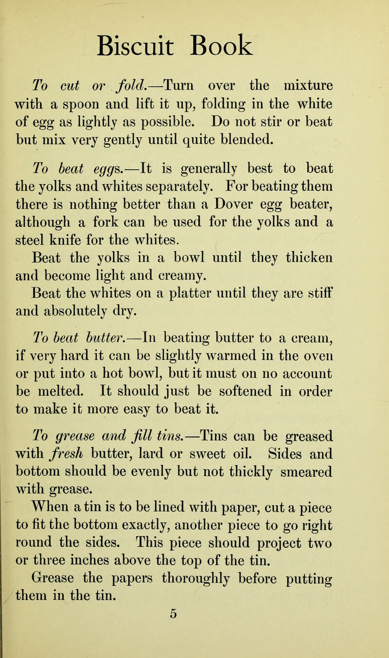 To cut or fold.—Turn over the mixture with a spoon and lift it up, folding in the white of egg as lightly as possible. Do not stir or beat but mix very gently until quite blended. To beat eggs.—It is generally best to beat the yolks and whites separately. For beating them there is nothing better than a Dover egg beater, although a fork can be used for the yolks and a steel knife for the whites. Beat the yolks in a bowl until they thicken and become light and creamy. Beat the whites on a platter until they are stiff and absolutely dry. To beat butter.—In beating butter to a cream, if very hard it can be slightly warmed in the oven or put into a hot bowl, but it must on no account be melted. It should just be softened in order to make it more easy to beat it. To grease and fill tins.—Tins can be greased with fresh butter, lard or sweet oil. Sides and bottom should be evenly but not thickly smeared with grease. When a tin is to be lined with paper, cut a piece to fit the bottom exactly, another piece to go right round the sides. This piece should project two or three inches above the top of the tin. Grease the papers thoroughly before putting them in the tin.