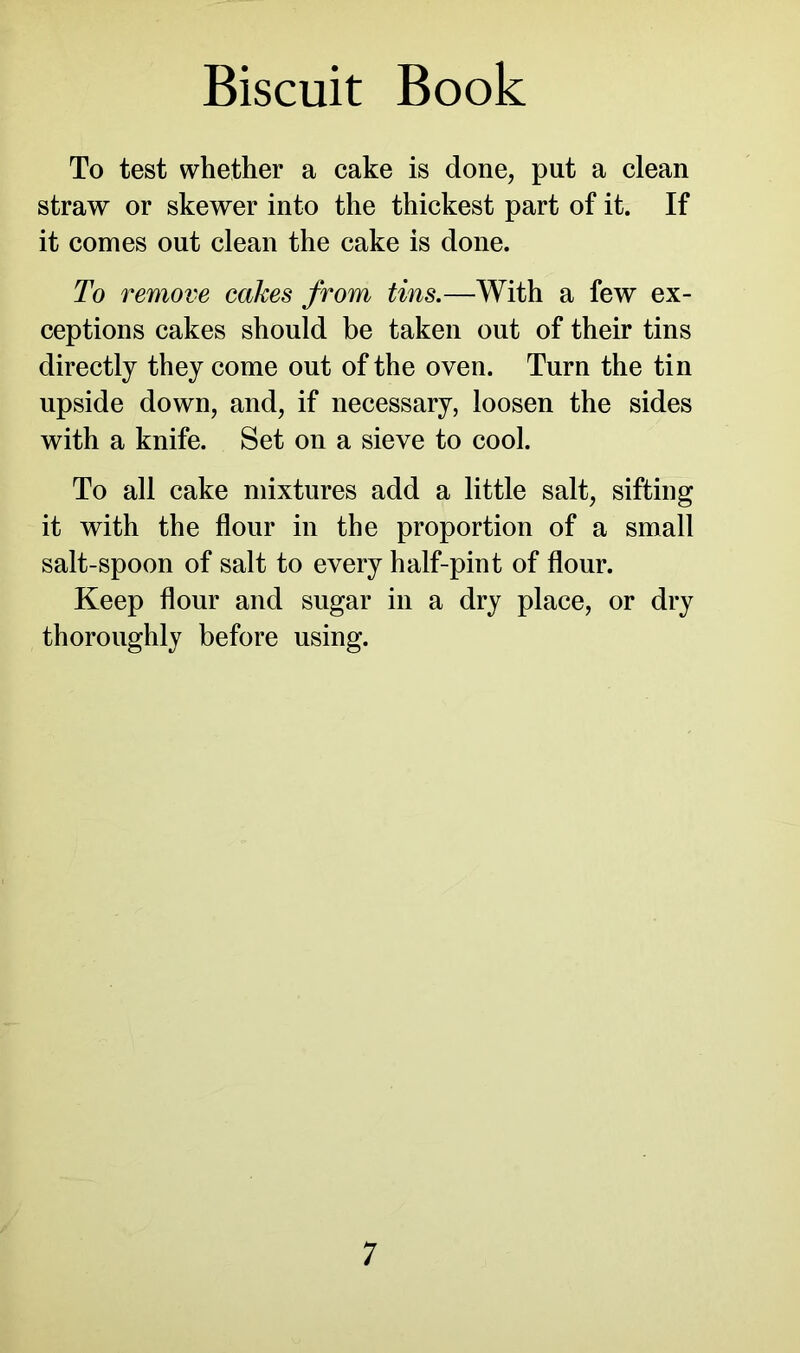 To test whether a cake is done, put a clean straw or skewer into the thickest part of it. If it comes out clean the cake is done. To remove cakes from tins.—With a few ex- ceptions cakes should be taken out of their tins directly they come out of the oven. Turn the tin upside down, and, if necessary, loosen the sides with a knife. Set on a sieve to cool. To all cake mixtures add a little salt, sifting it with the flour in the proportion of a small salt-spoon of salt to every half-pint of flour. Keep flour and sugar in a dry place, or dry thoroughly before using.