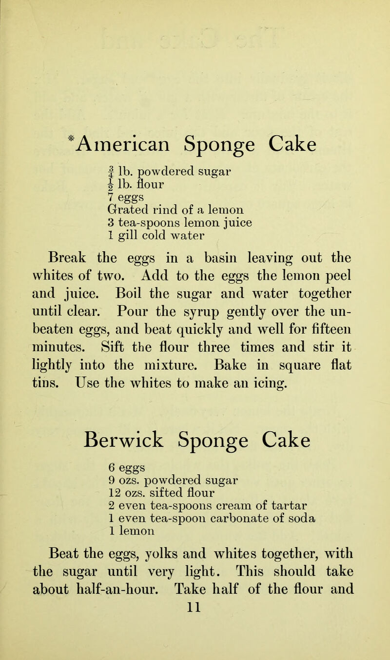 *Ainerican Sponge Cake | lb. powdered sugar ^ lb. flour 7 eggs Grated rind of a lemon 3 tea-spoons lemon juice 1 gill cold water Break the eggs in a basin leaving out the whites of two. Add to the eggs the lemon peel and juice. Boil the sugar and water together until clear. Pour the syrup gently over the un- beaten eggs, and beat quickly and well for fifteen minutes. Sift the flour three times and stir it lightly into the mixture. Bake in square flat tins. Use the whites to make an icing. Berwick Sponge Cake 6 eggs 9 ozs. powdered sugar 12 ozs. sifted flour 2 even tea-spoons cream of tartar 1 even tea-spoon carbonate of soda 1 lemon Beat the eggs, yolks and whites together, with the sugar until very light. This should take about half-an-hour. Take half of the flour and