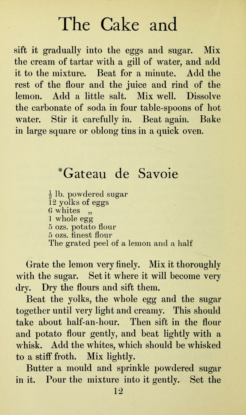 sift it gradually into the eggs and sugar. Mix the cream of tartar with a gill of water, and add it to the mixture. Beat for a minute. Add the rest of the flour and the juice and rind of the lemon. Add a little salt. Mix well. Dissolve the carbonate of soda in four table-spoons of hot water. Stir it carefully in. Beat again. Bake in large square or oblong tins in a quick oven. *Gateau de Savoie J lb. powdered sugar 12 yolks of eggs 6 whites „ 1 whole egg 5 ozs. potato flour 5 ozs. finest flour The grated peel of a lemon and a half Grate the lemon very finely. Mix it thoroughly with the sugar. Set it where it will become very dry. Dry the flours and sift them. Beat the yolks, the whole egg and the sugar together until very light and creamy. This should take about half-an-hour. Then sift in the flour and potato flour gently, and beat lightly with a whisk. Add the whites, which should be whisked to a stiff froth. Mix lightly. Butter a mould and sprinkle powdered sugar in it. Pour the mixture into it gently. Set the