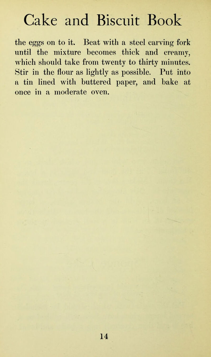 Cake and Biscuit Book the eggs on to it. Beat with a steel carving fork until the mixture becomes thick and creamy, which should take from twenty to thirty minutes. Stir in the flour as lightly as possible. Put into a tin lined with buttered paper, and bake at once in a moderate oven.