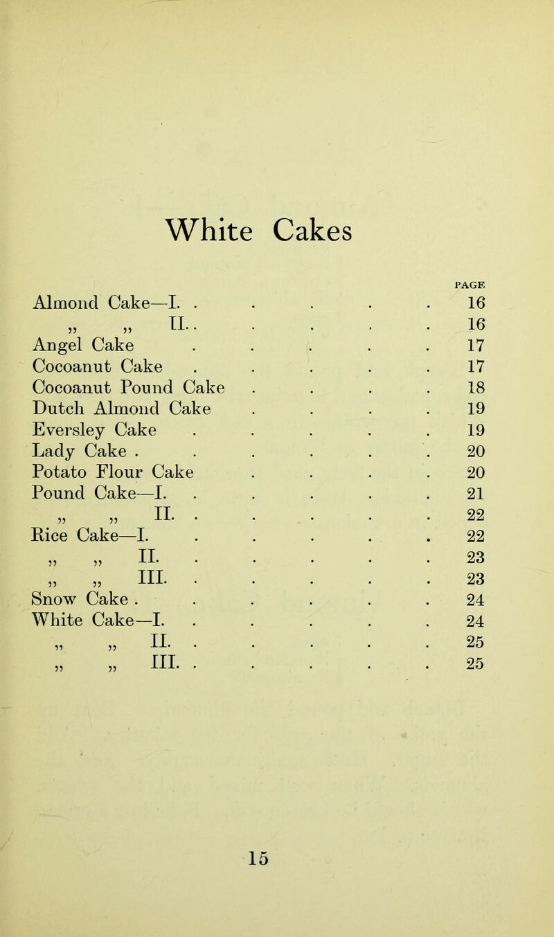 Almond Cake—I. . „ „ II.. Angel Cake Cocoanut Cake Cocoanut Pound Cake Dutch Almond Cake Eversley Cake Lady Cake . Potato Flour Cake Pound Cake—I. „ II. . Dice Cake—I. Snow Cake . White Cake—I. PAGE 16 16 17 17 18 19 19 20 20 21 22 22 23 23 24 24 25 25