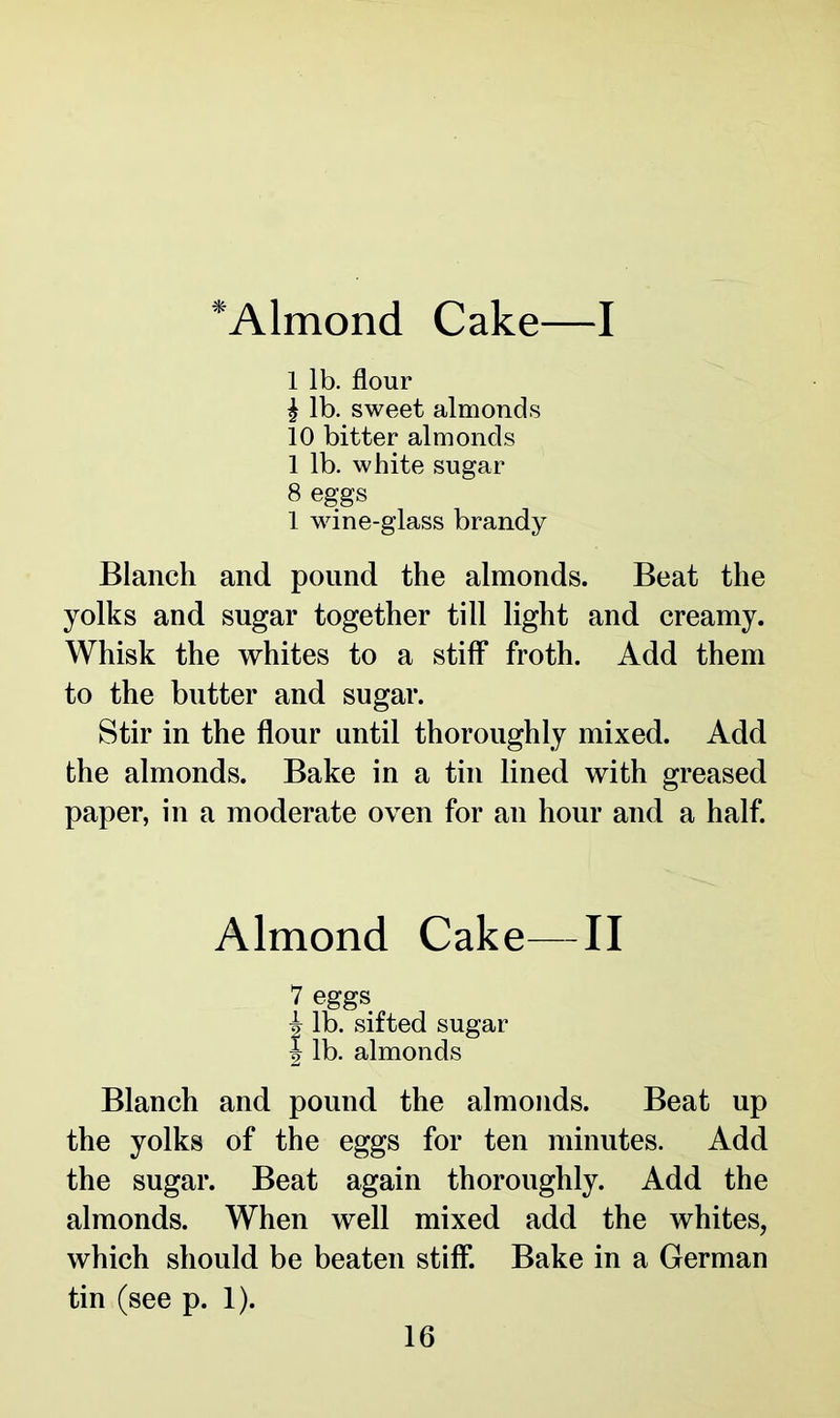 *Almond Cake—I 1 lb. flour | lb. sweet almonds 10 bitter almonds 1 lb. white sugar 8 eggs 1 wine-glass brandy Blanch and pound the almonds. Beat the yolks and sugar together till light and creamy. Whisk the whites to a stiff froth. Add them to the butter and sugar. Stir in the flour until thoroughly mixed. Add the almonds. Bake in a tin lined with greased paper, in a moderate oven for an hour and a half. Almond Cake—II 7 eggs i lb. sifted sugar } lb. almonds Blanch and pound the almonds. Beat up the yolks of the eggs for ten minutes. Add the sugar. Beat again thoroughly. Add the almonds. When well mixed add the whites, which should be beaten stiff. Bake in a German tin (see p. 1).