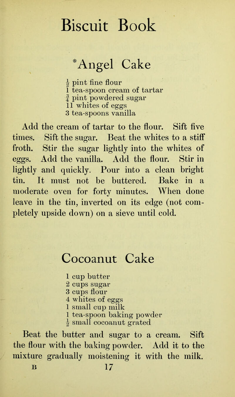 *Angel Cake | pint fine flour I tea-spoon cream of tartar | pint powdered sugar II whites of eggs 3 tea-spoons vanilla Add the cream of tartar to the flour. Sift five times. Sift the sugar. Beat the whites to a stiff froth. Stir the sugar lightly into the whites of eggs. Add the vanilla. Add the flour. Stir in lightly and quickly. Pour into a clean bright tin. It must not be buttered. Bake in a moderate oven for forty minutes. When done leave in the tin, inverted on its edge (not com- pletely upside down) on a sieve until cold. Cocoanut Cake 1 cup butter 2 cups sugar 3 cups flour 4 whites of eggs 1 small cup milk 1 tea-spoon baking powder \ small cocoanut grated Beat the butter and sugar to a cream. Sift the flour with the baking powder. Add it to the mixture gradually moistening it with the milk.