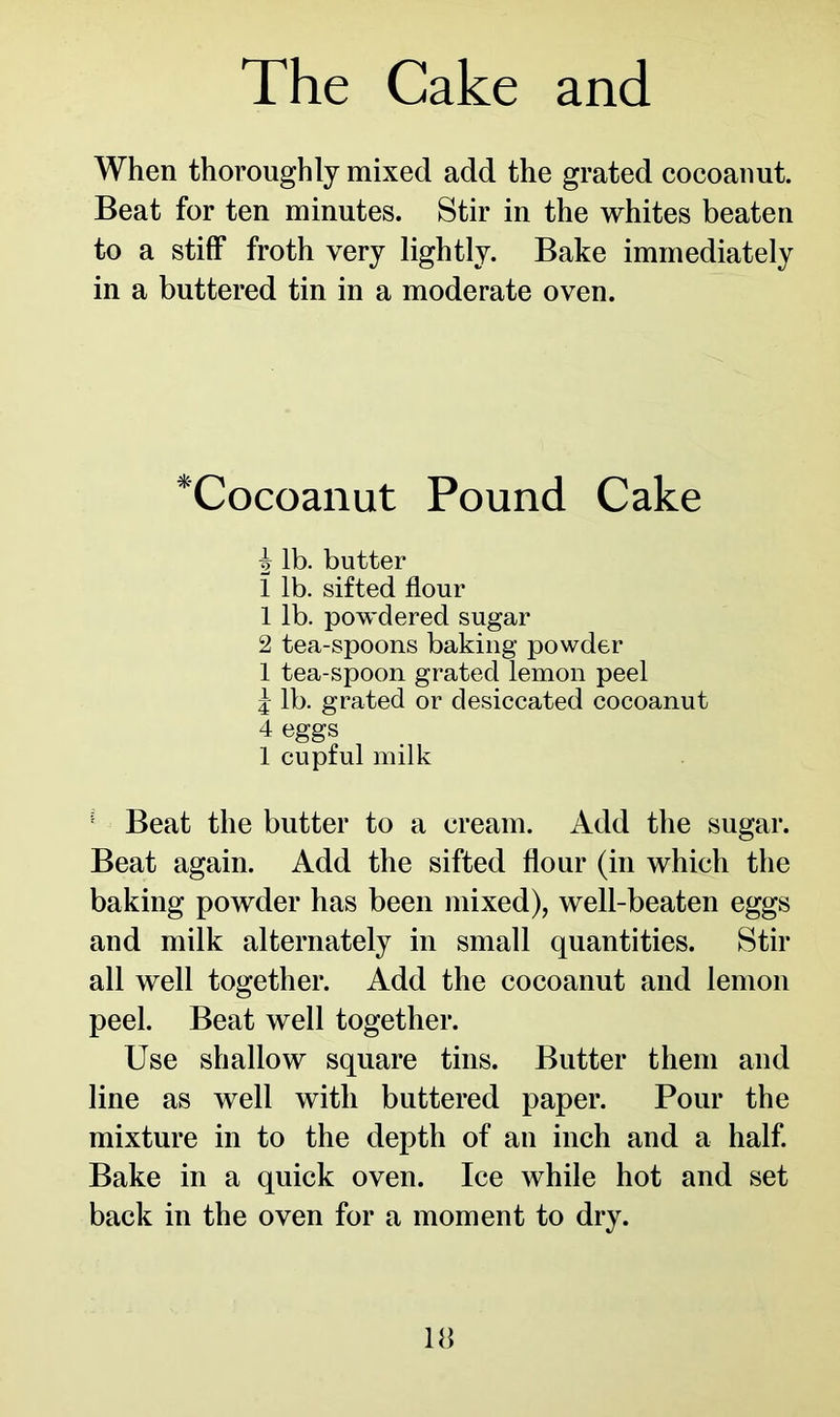 When thoroughly mixed add the grated cocoanut. Beat for ten minutes. Stir in the whites beaten to a stiff froth very lightly. Bake immediately in a buttered tin in a moderate oven. *Cocoanut Pound Cake 5 lb. butter 1 lb. sifted flour 1 lb. powdered sugar 2 tea-spoons baking powder 1 tea-spoon grated lemon peel j lb. grated or desiccated cocoanut 4 eggs 1 cupful milk 1 Beat the butter to a cream. Add the sugar. Beat again. Add the sifted flour (in which the baking powder has been mixed), well-beaten eggs and milk alternately in small quantities. Stir all well together. Add the cocoanut and lemon peel. Beat well together. Use shallow square tins. Butter them and line as well with buttered paper. Pour the mixture in to the depth of an inch and a half. Bake in a quick oven. Ice while hot and set back in the oven for a moment to dry.