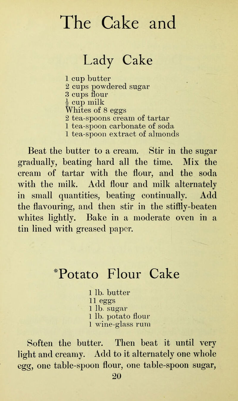 Lady Cake 1 cup butter 2 cups powdered sugar 3 cups flour ^ cup milk Whites of 8 eggs 2 tea-spoons cream of tartar 1 tea-spoon carbonate of soda 1 tea-spoon extract of almonds Beat the butter to a cream. Stir in the sugar gradually, beating hard all the time. Mix the cream of tartar with the flour, and the soda with the milk. Add flour and milk alternately in small quantities, beating continually. Add the flavouring, and then stir in the stiffly-beaten whites lightly. Bake in a moderate oven in a tin lined with greased paper. *Potato Flour Cake I lb. butter II eggs 1 lb. sugar 1 lb. potato flour 1 wine-glass rum Soften the butter. Then beat it until very light and creamy. Add to it alternately one whole egg, one table-spoon flour, one table-spoon sugar,