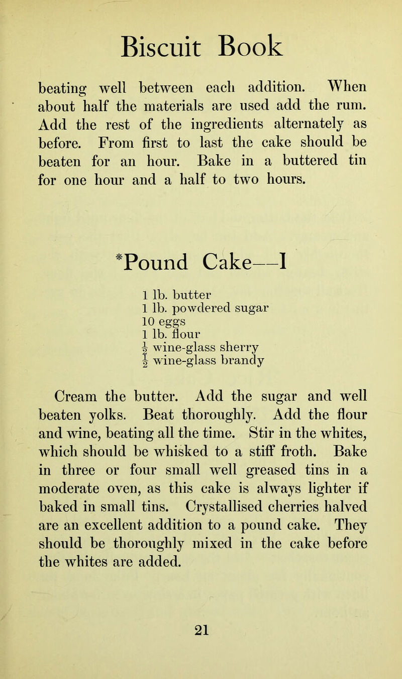 beating well between each addition. When about half the materials are used add the rum. Add the rest of the ingredients alternately as before. From first to last the cake should be beaten for an hour. Bake in a buttered tin for one hour and a half to two hours. *Pound Cake—1 1 lb. butter 1 lb. powdered sugar 10 eggs 1 lb. flour \ wine-glass sherry ^ wine-glass brandy Cream the butter. Add the sugar and well beaten yolks. Beat thoroughly. Add the flour and wine, beating all the time. Stir in the whites, which should be whisked to a stiff froth. Bake in three or four small well greased tins in a moderate oven, as this cake is always lighter if baked in small tins. Crystallised cherries halved are an excellent addition to a pound cake. They should be thoroughly mixed in the cake before the whites are added.