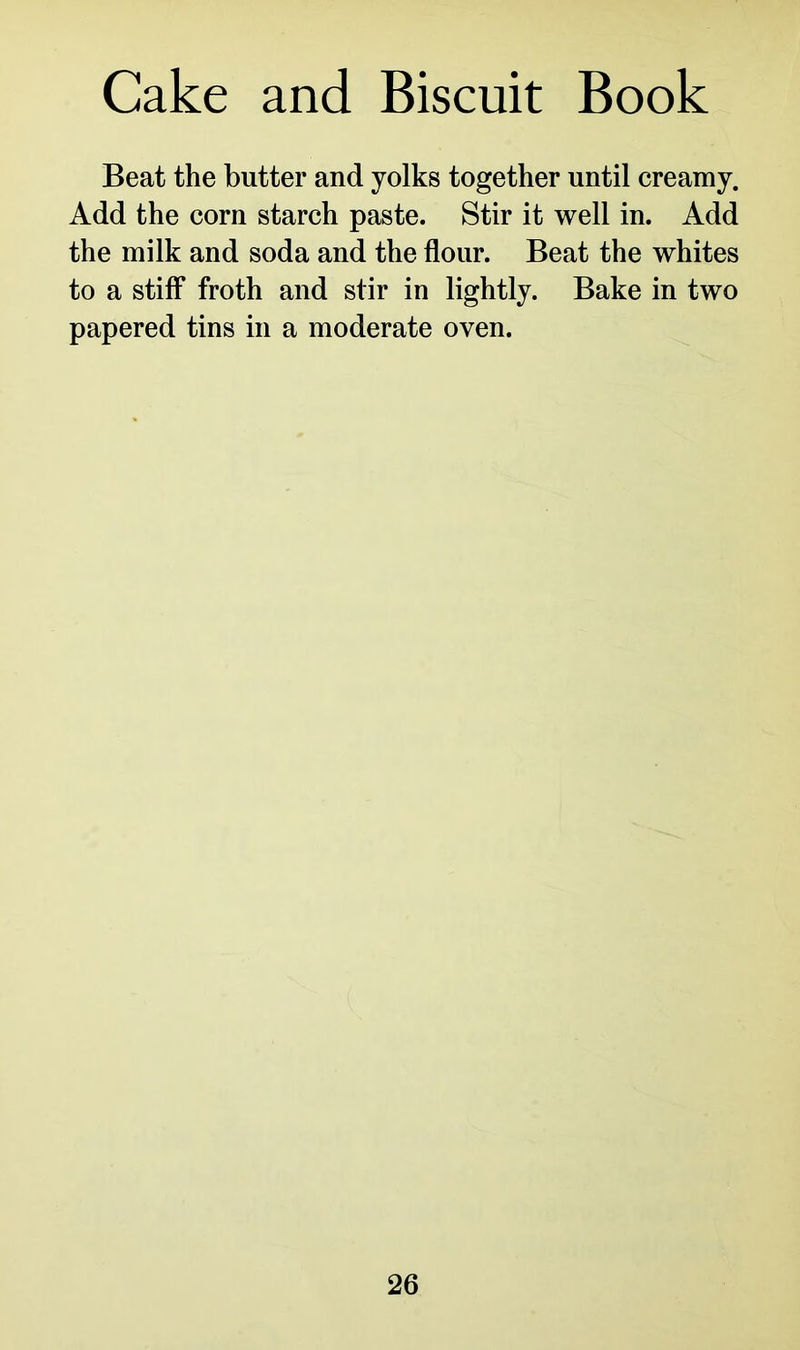 Cake and Biscuit Book Beat the butter and yolks together until creamy. Add the corn starch paste. Stir it well in. Add the milk and soda and the flour. Beat the whites to a stiff froth and stir in lightly. Bake in two papered tins in a moderate oven.