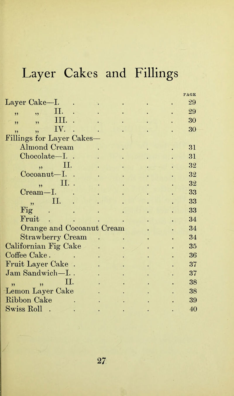 Layer Cakes and Fillings Layer Cake—I. „ „ II. • „ „ HI- • „ iv. • Fillings for Layer Cakes— Almond Cream Chocolate—I. . „ II- Cocoanut—I. „ II. Cream—I. „ II. Fig Fruit . Orange and Cocoanut Strawberry Cream Californian Fig Cake Coffee Cake. Fruit Layer Cake . Jam Sandwich—I. . II. Cream Lemon Layer Cake Ribbon Cake Swiss Roll . TAGE 29 29 30 30 31 31 32 32 32 33 33 33 34 34 34 35 36 37 37 38 38 39 40