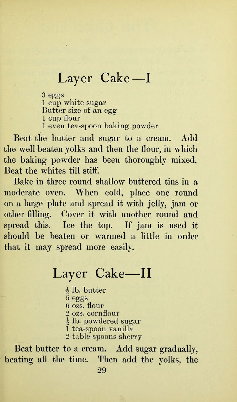 Layer Cake—I 3 eggs 1 cup white sugar Butter size of an egg 1 cup flour 1 even tea-spoon baking powder Beat the butter and sugar to a cream. Add the well beaten yolks and then the flour, in which the baking powder has been thoroughly mixed. Beat the whites till stiff. Bake in three round shallow buttered tins in a moderate oven. When cold, place one round on a large plate and spread it with jelly, jam or other filling. Cover it with another round and spread this. Ice the top. If jam is used it should be beaten or warmed a little in order that it may spread more easily. \ lb. butter 5 eggs 6 ozs. flour 2 ozs. cornflour \ lb. powdered sugar 1 tea-spoon vanilla 2 table-spoons sherry Beat butter to a cream. Add sugar gradually, beating all the time. Then add the yolks, the Cake—II