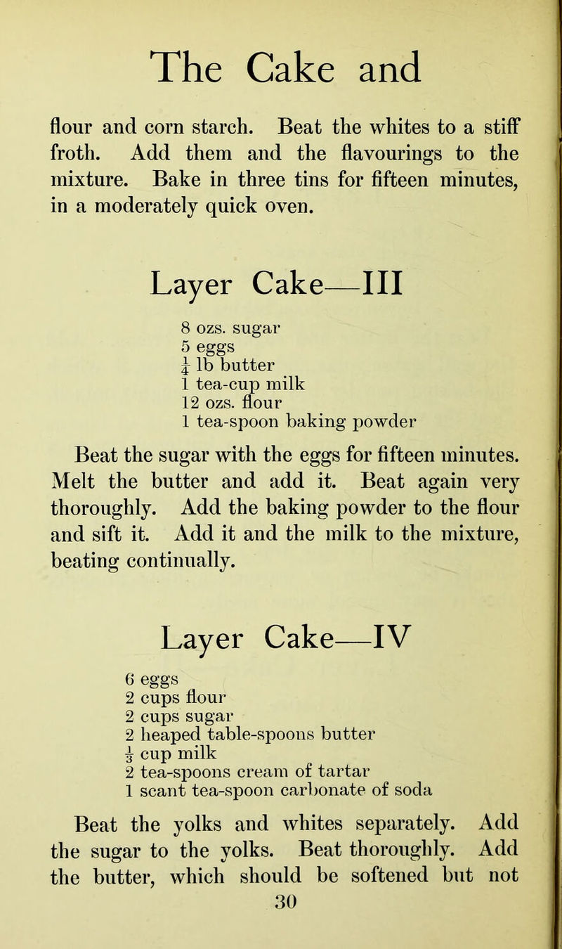 flour and corn starch. Beat the whites to a stiff froth. Add them and the flavourings to the mixture. Bake in three tins for fifteen minutes, in a moderately quick oven. Layer Cake—III 8 ozs. sugar 5 eggs j lb butter 1 tea-cup milk 12 ozs. flour 1 tea-spoon baking powder Beat the sugar with the eggs for fifteen minutes. Melt the butter and add it. Beat again very thoroughly. Add the baking powder to the flour and sift it. Add it and the milk to the mixture, beating continually. Layer Cake—IV 6 eggs 2 cups flour 2 cups sugar 2 heaped table-spoons butter £ cup milk 2 tea-spoons cream of tartar 1 scant tea-spoon carbonate of soda Beat the yolks and whites separately. Add the sugar to the yolks. Beat thoroughly. Add the butter, which should be softened but not