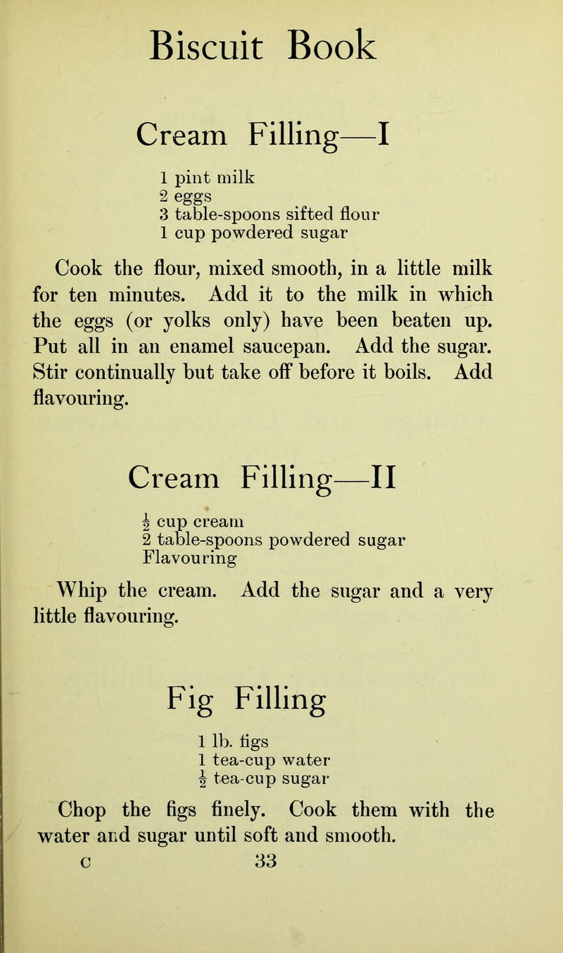 Cream Filling—I 1 pint milk 2 eggs 3 table-spoons sifted flour 1 cup powdered sugar Cook the flour, mixed smooth, in a little milk for ten minutes. Add it to the milk in which the eggs (or yolks only) have been beaten up. Put all in an enamel saucepan. Add the sugar. Stir continually but take off before it boils. Add flavouring. Whip the cream. Add the sugar and a very little flavouring. Chop the figs finely. Cook them with the water and sugar until soft and smooth. Cream Filling—II ^ cup cream 2 table-spoons powdered Flavouring cream [e-spoons powdered sugar 1 lb. figs 1 tea-cup water ^ tea cup sugar
