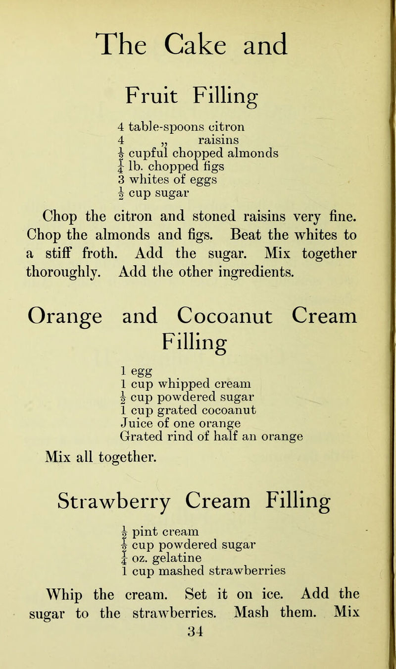 Fruit Filling 4 table-spoons citron 4 „ raisins ! 1 almonds Chop the citron and stoned raisins very fine. Chop the almonds and figs. Beat the whites to a stiff* froth. Add the sugar. Mix together thoroughly. Add the other ingredients. Orange and Cocoanut Cream 1 egg 1 cup whipped cream J cup powdered sugar 1 cup grated cocoanut Juice of one orange Grated rind of half an orange Mix all together. Strawberry Cream Filling ^ pint cream | cup powdered sugar i oz. gelatine 1 cup mashed strawberries Whip the cream. Set it on ice. Add the sugar to the strawberries. Mash them. Mix 3 whites of eggs b cup sugar