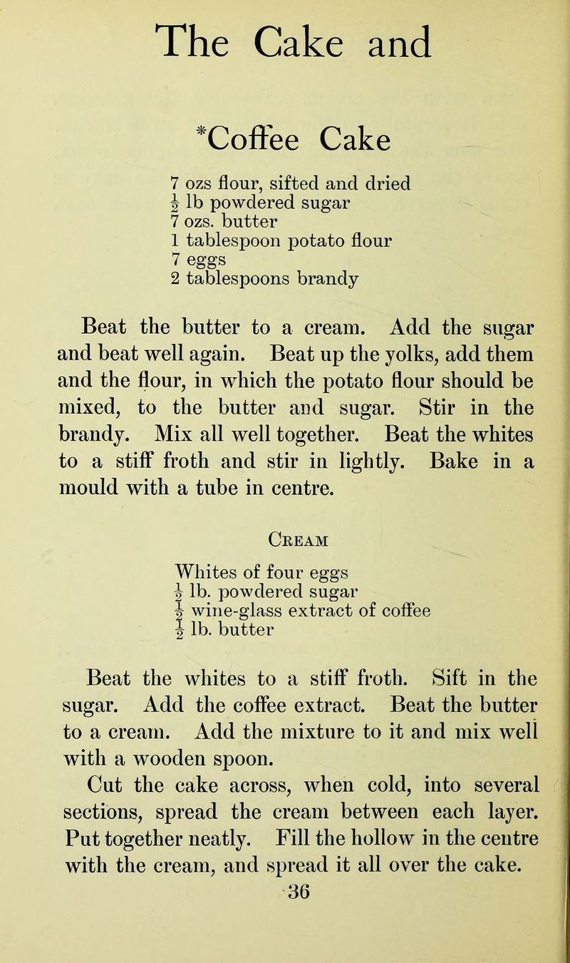 *Coffee Cake 7 ozs flour, sifted and dried J lb powdered sugar 7 ozs. butter 1 tablespoon potato flour 7 eggs 2 tablespoons brandy Beat the butter to a cream. Add the sugar and beat well again. Beat up the yolks, add them and the flour, in which the potato flour should be mixed, to the butter and sugar. Stir in the brandy. Mix all well together. Beat the whites to a stiff froth and stir in lightly. Bake in a mould with a tube in centre. Ceeam Whites of four eggs ^ lb. powdered sugar J wine-glass extract of coffee tj lb. butter Beat the whites to a stiff froth. Sift in the sugar. Add the coffee extract. Beat the butter to a cream. Add the mixture to it and mix well with a wooden spoon. Cut the cake across, when cold, into several sections, spread the cream between each layer. Put together neatly. Fill the hollow in the centre with the cream, and spread it all over the cake.