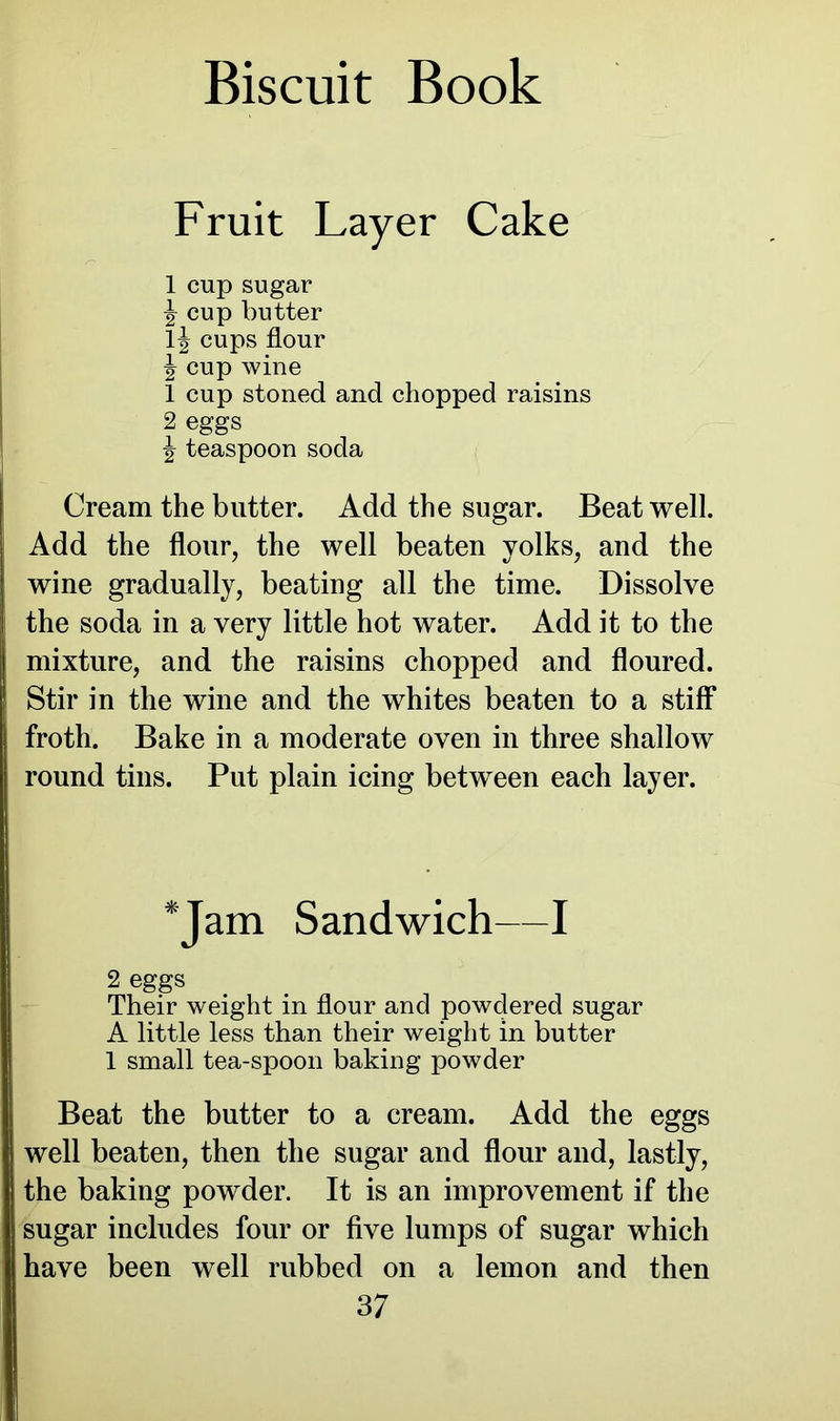 Fruit Layer Cake 1 cup sugar \ cup butter lj cups flour J cup wine 1 cup stoned and chopped raisins 2 eggs ^ teaspoon soda Cream the butter. Add the sugar. Beat well. Add the flour, the well beaten yolks, and the wine gradually, beating all the time. Dissolve the soda in a very little hot water. Add it to the mixture, and the raisins chopped and floured. 1 Stir in the wine and the whites beaten to a stiff froth. Bake in a moderate oven in three shallow round tins. Put plain icing between each layer. *Jam Sandwich—I 2 eggs Their weight in flour and powdered sugar A little less than their weight in butter 1 small tea-spoon baking powder Beat the butter to a cream. Add the eggs well beaten, then the sugar and flour and, lastly, the baking powder. It is an improvement if the sugar includes four or five lumps of sugar which have been well rubbed on a lemon and then