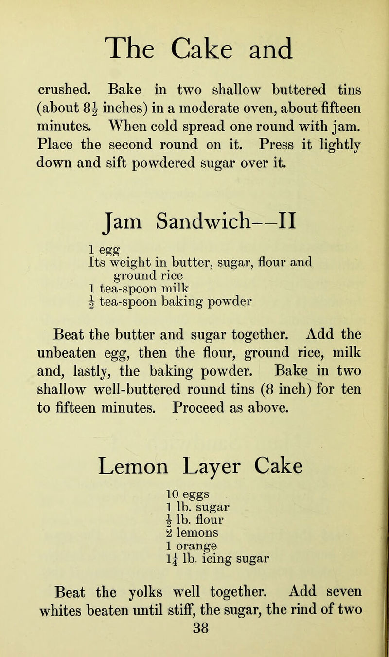 crushed. Bake in two shallow buttered tins (about 8J inches) in a moderate oven, about fifteen minutes. When cold spread one round with jam. Place the second round on it. Press it lightly down and sift powdered sugar over it. Jam Sandwich—II 1 egg Its weight in butter, sugar, flour and ground rice 1 tea-spoon milk J tea-spoon baking powder Beat the butter and sugar together. Add the unbeaten egg, then the flour, ground rice, milk and, lastly, the baking powder. Bake in two shallow well-buttered round tins (8 inch) for ten to fifteen minutes. Proceed as above. Lemon Layer Cake 10 eggs 1 lb. sugar J lb. flour 2 lemons 1 orange lj lb. icing sugar Beat the yolks well together. Add seven whites beaten until stiff, the sugar, the rind of two