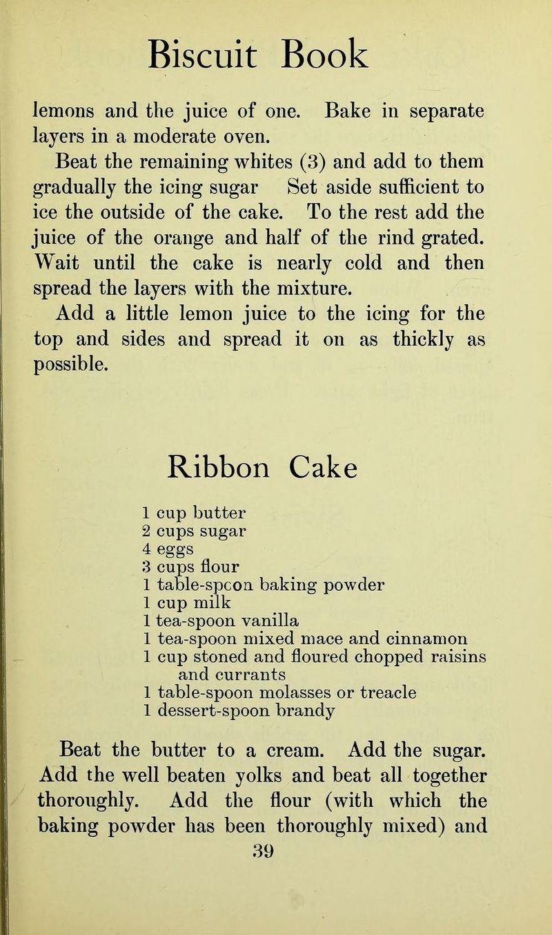lemons and the juice of one. Bake in separate layers in a moderate oven. Beat the remaining whites (3) and add to them gradually the icing sugar Set aside sufficient to ice the outside of the cake. To the rest add the juice of the orange and half of the rind grated. Wait until the cake is nearly cold and then spread the layers with the mixture. Add a little lemon juice to the icing for the top and sides and spread it on as thickly as possible. Ribbon Cake 1 cup butter 2 cups sugar 4 eggs 3 cups flour 1 table-spcon baking powder 1 cup milk 1 tea-spoon vanilla 1 tea-spoon mixed mace and cinnamon 1 cup stoned and floured chopped raisins and currants 1 table-spoon molasses or treacle 1 dessert-spoon brandy Beat the butter to a cream. Add the sugar. Add the well beaten yolks and beat all together thoroughly. Add the flour (with which the baking powder has been thoroughly mixed) and