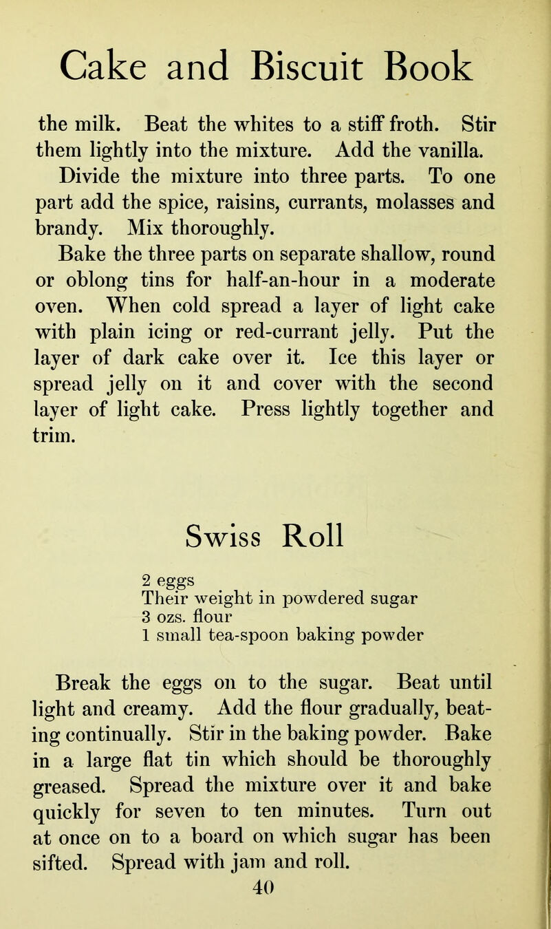 Cake and Biscuit Book the milk. Beat the whites to a stiff froth. Stir them lightly into the mixture. Add the vanilla. Divide the mixture into three parts. To one part add the spice, raisins, currants, molasses and brandy. Mix thoroughly. Bake the three parts on separate shallow, round or oblong tins for half-an-hour in a moderate oven. When cold spread a layer of light cake with plain icing or red-currant jelly. Put the layer of dark cake over it. Ice this layer or spread jelly on it and cover with the second layer of light cake. Press lightly together and trim. Swiss Roll 2 eggs Their weight in powdered sugar 3 ozs. flour 1 small tea-spoon baking powder Break the eggs on to the sugar. Beat until light and creamy. Add the flour gradually, beat- ing continually. Stir in the baking powder. Bake in a large flat tin which should be thoroughly greased. Spread the mixture over it and bake quickly for seven to ten minutes. Turn out at once on to a board on which sugar has been sifted. Spread with jam and roll.