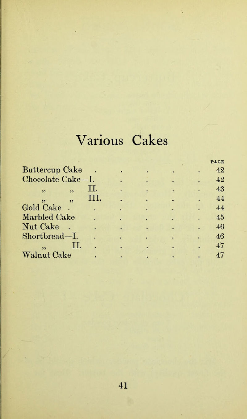 Various Cakes Buttercup Cake Chocolate Cake—I. „ „ II „ » II Gold Cake . Marbled Cake Nut Cake . Shortbread—I. ii. Walnut Cake PAGE 42 42 43 44 44 45 46 46 47 47