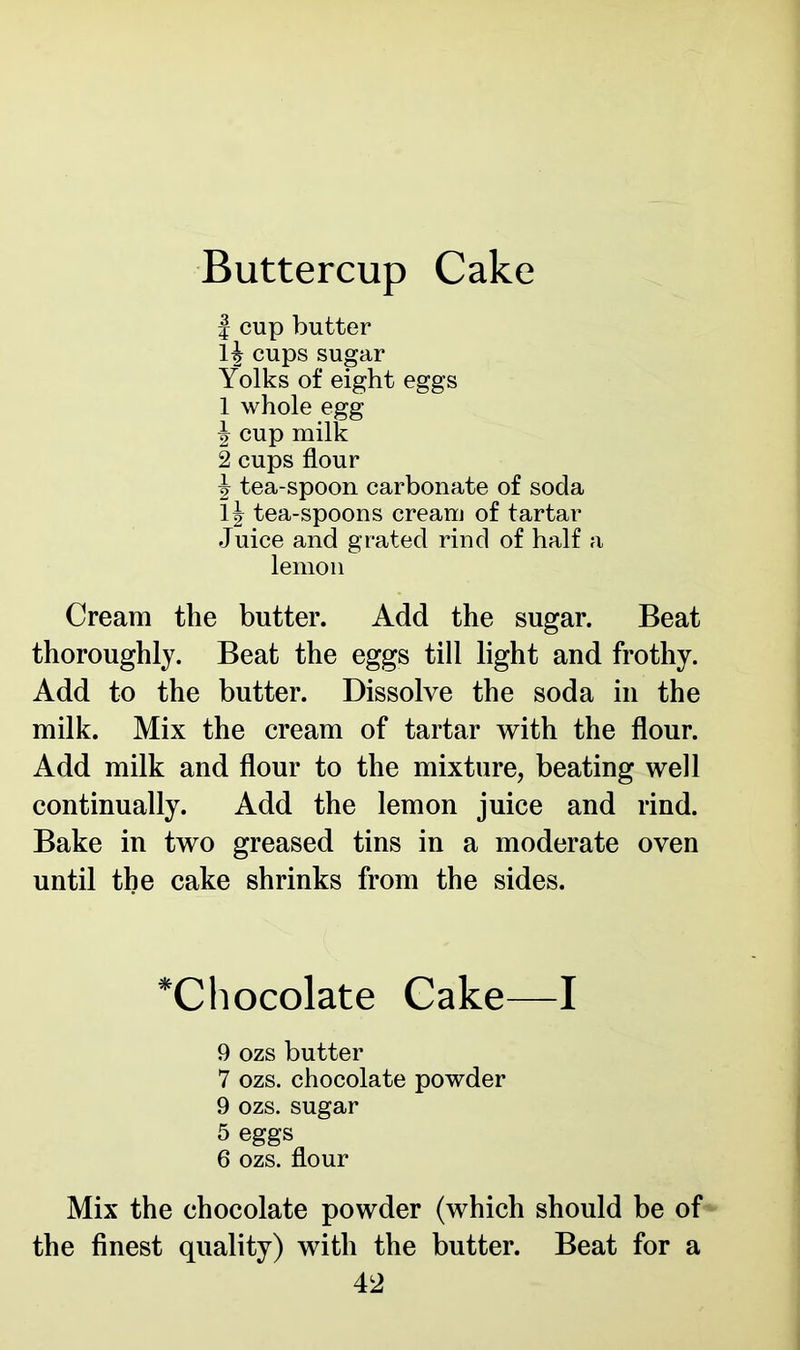 Buttercup Cake | cup butter 1| cups sugar Yolks of eight eggs 1 whole egg J cup milk 2 cups flour \ tea-spoon carbonate of soda tea-spoons cream of tartar Juice and grated rind of half a lemon Cream the butter. Add the sugar. Beat thoroughly. Beat the eggs till light and frothy. Add to the butter. Dissolve the soda in the milk. Mix the cream of tartar with the flour. Add milk and flour to the mixture, beating well continually. Add the lemon juice and rind. Bake in two greased tins in a moderate oven until the cake shrinks from the sides. *Chocolate Cake—I 9 ozs butter 7 ozs. chocolate powder 9 ozs. sugar 5 eggs 6 ozs. flour Mix the chocolate powder (which should be of the finest quality) with the butter. Beat for a