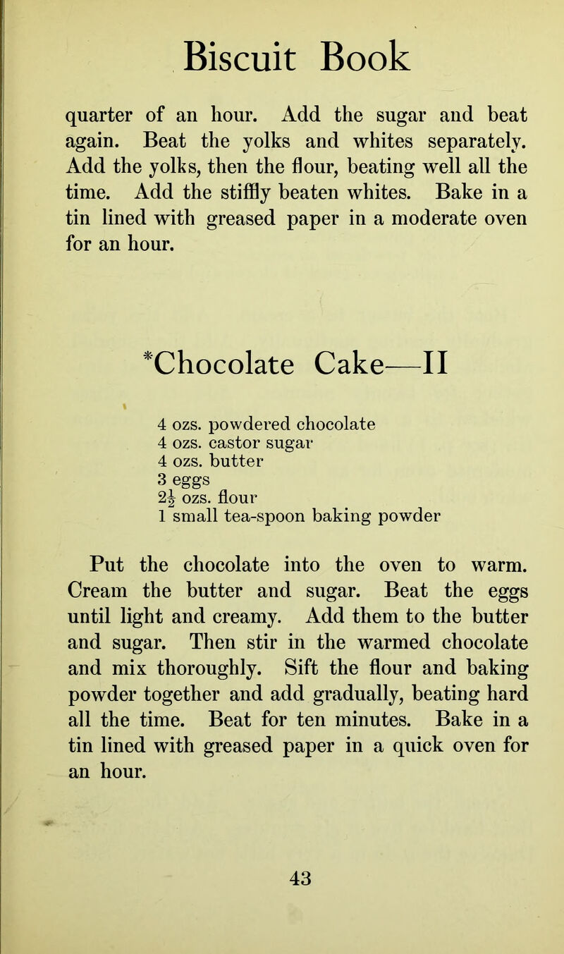 quarter of an hour. Add the sugar and beat again. Beat the yolks and whites separately. Add the yolks, then the flour, beating well all the time. Add the stiffly beaten whites. Bake in a tin lined with greased paper in a moderate oven for an hour. *Chocolate Cake—II 1 4 ozs. powdered chocolate 4 ozs. castor sugar 4 ozs. butter 3 eggs 2| ozs. flour 1 small tea-spoon baking powder Put the chocolate into the oven to warm. Cream the butter and sugar. Beat the eggs until light and creamy. Add them to the butter and sugar. Then stir in the warmed chocolate and mix thoroughly. Sift the flour and baking powder together and add gradually, beating hard all the time. Beat for ten minutes. Bake in a tin lined with greased paper in a quick oven for an hour.