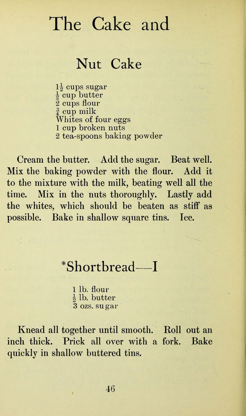 Nut Cake lj cups sugar \ cup butter 2 cups flour | cup milk Whites of four eggs 1 cup broken nuts 2 tea-spoons baking powder Cream the butter. Add the sugar. Beat well. Mix the baking powder with the flour. Add it to the mixture with the milk, beating well all the time. Mix in the nuts thoroughly. Lastly add the whites, which should be beaten as stiff as possible. Bake in shallow square tins. Ice. *Shortbread—I 1 lb. flour | lb. butter 3 ozs. sugar Knead all together until smooth. Roll out an inch thick. Prick all over with a fork. Bake quickly in shallow buttered tins.