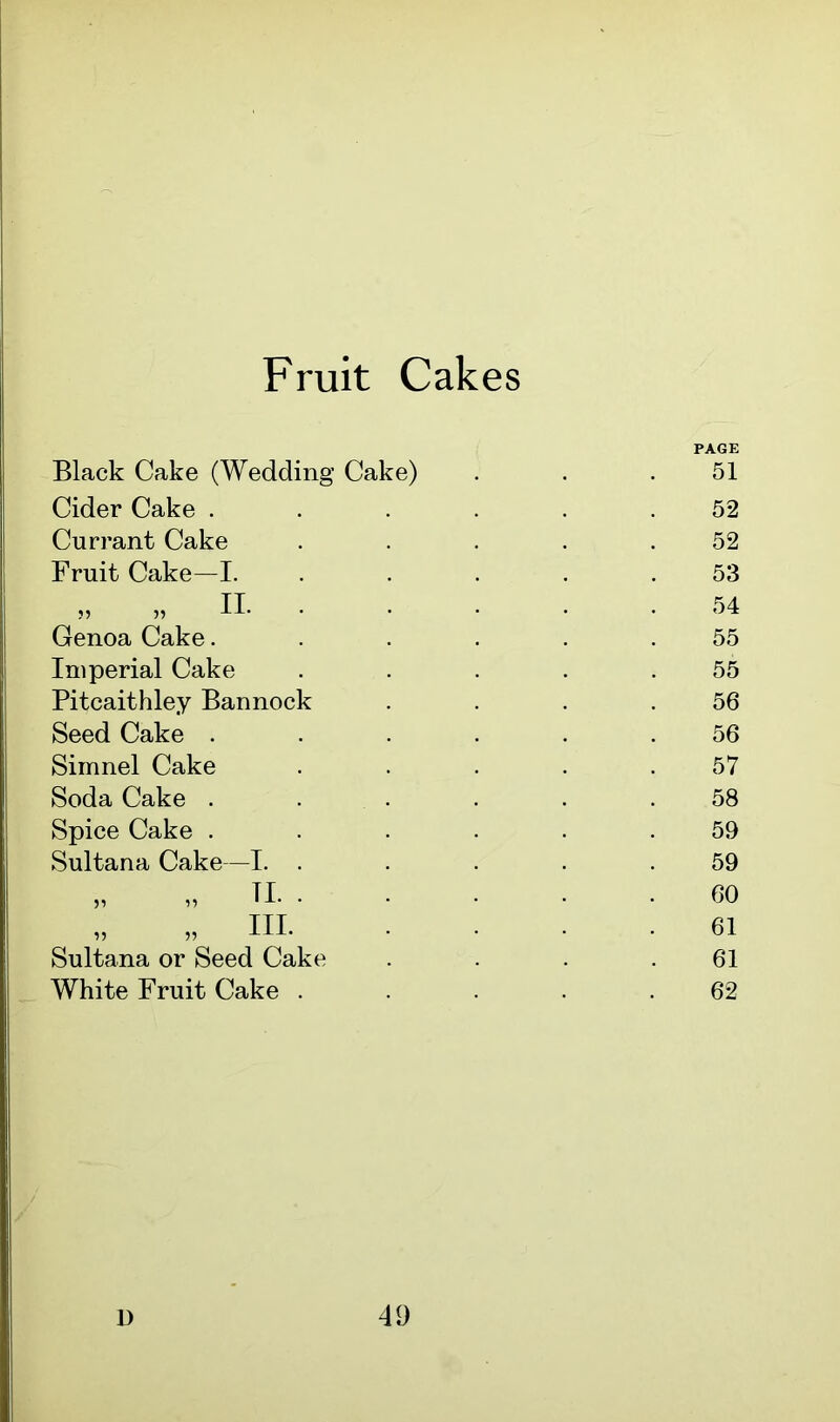 Fruit Cakes Black Cake (Wedding Cake) Cider Cake . Currant Cake Fruit Cake—I. „ „ II. • Genoa Cake. Imperial Cake Pitcaithley Bannock Seed Cake . Simnel Cake Soda Cake . Spice Cake . Sultana Cake—I. . Sultana or Seed Cake White Fruit Cake . PAGE 51 52 52 53 54 55 55 56 56 57 58 59 59 60 61 61 62