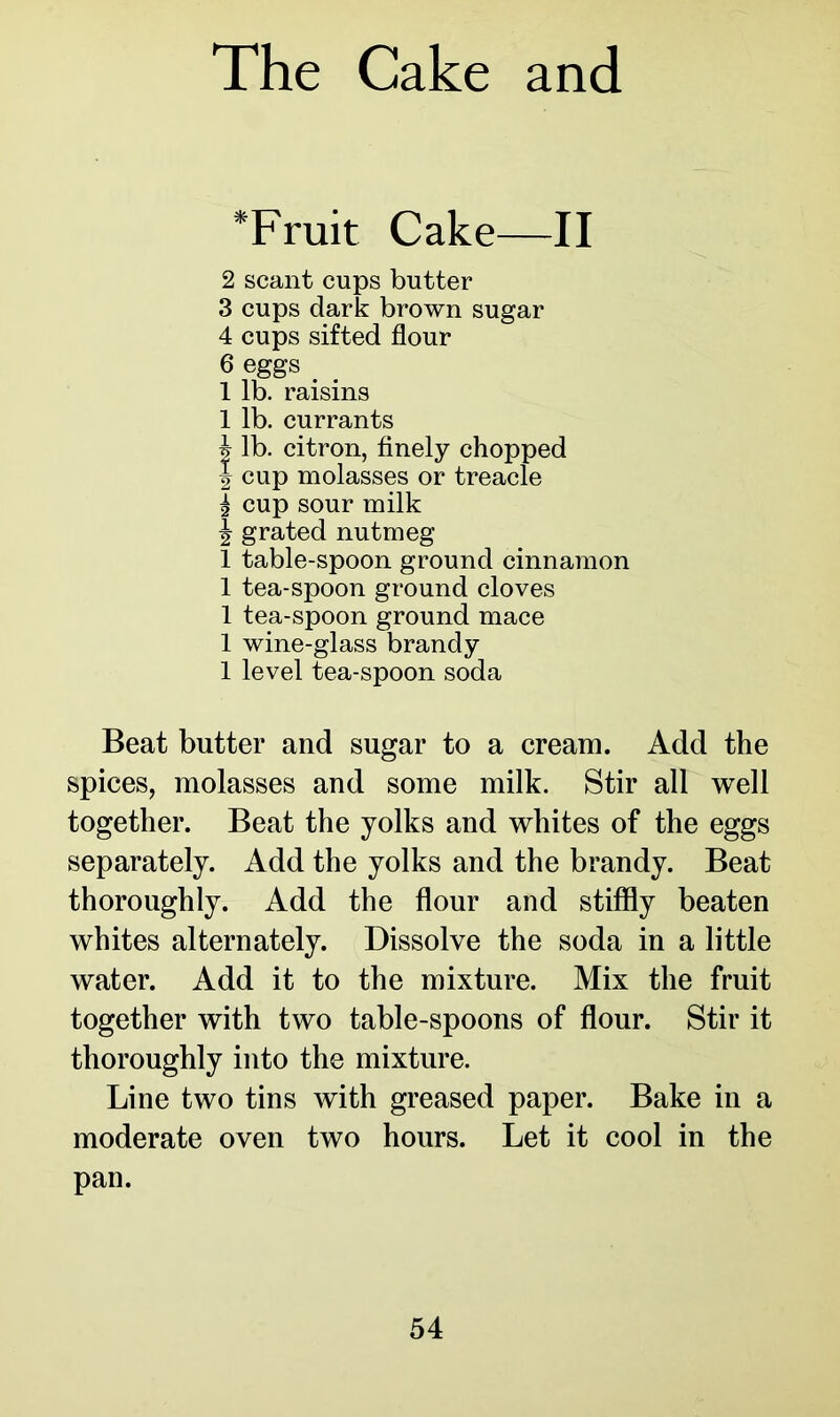 * Fruit Cake—II 2 scant cups butter 3 cups dark brown sugar 4 cups sifted flour 6 eggs 1 lb. raisins 1 lb. currants i lb. citron, finely chopped | cup molasses or treacle | cup sour milk ^ grated nutmeg 1 table-spoon ground cinnamon 1 tea-spoon ground cloves 1 tea-spoon ground mace 1 wine-glass brandy 1 level tea-spoon soda Beat butter and sugar to a cream. Add the spices, molasses and some milk. Stir all well together. Beat the yolks and whites of the eggs separately. Add the yolks and the brandy. Beat thoroughly. Add the flour and stiffly beaten whites alternately. Dissolve the soda in a little water. Add it to the mixture. Mix the fruit together with two table-spoons of flour. Stir it thoroughly into the mixture. Line two tins with greased paper. Bake in a moderate oven two hours. Let it cool in the pan.