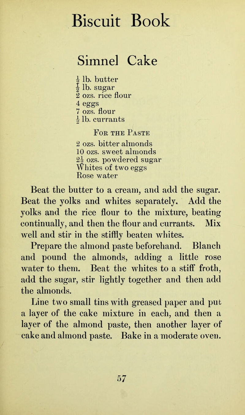 Simnel Cake A lb. butter | lb. sugar 2 ozs. rice flour 4 eggs 7 ozs. flour ^ lb. currants For the Paste 2 ozs. bitter almonds 10 ozs. sweet almonds 2| ozs. powdered sugar Whites of two eggs Rose water Beat the butter to a cream, and add the sugar. Beat the yolks and whites separately. Add the yolks and the rice flour to the mixture, beating continually, and then the flour and currants. Mix well and stir in the stiffly beaten whites. Prepare the almond paste beforehand. Blanch and pound the almonds, adding a little rose water to them. Beat the whites to a stiff froth, add the sugar, stir lightly together and then add the almonds. Line two small tins with greased paper and put a layer of the cake mixture in each, and then a layer of the almond paste, then another layer of cake and almond paste. Bake in a moderate oven.