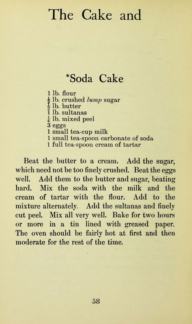 *Soda Cake 1 lb. flour i lb. crushed lump sugar | lb. butter 1 lb. sultanas j lb. mixed peel 3 eggs 1 small tea-cup milk 1 small tea-spoon carbonate of soda 1 full tea-spoon cream of tartar Beat the butter to a cream. Add the sugar, which need not be too finely crushed. Beat the eggs well. Add them to the butter and sugar, beating hard. Mix the soda with the milk and the cream of tartar wTith the flour. Add to the mixture alternately. Add the sultanas and finely cut peel. Mix all very well. Bake for two hours or more in a tin lined with greased paper. The oven should be fairly hot at first and then moderate for the rest of the time.