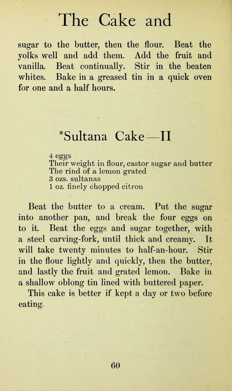 sugar to the butter, then the flour. Beat the yolks well and add them. Add the fruit and vanilla. Beat continually. Stir in the beaten whites. Bake in a greased tin in a quick oven for one and a half hours. *Sultana CakeJ—II 4 eggs Their weight in flour, castor sugar and butter The rind of a lemon grated 3 ozs. sultanas 1 oz. finely chopped citron Beat the butter to a cream. Put the sugar into another pan, and break the four eggs on to it. Beat the eggs and sugar together, with a steel carving-fork, until thick and creamy. It will take twenty minutes to half-an-hour. Stir in the flour lightly and quickly, then the butter, and lastly the fruit and grated lemon. Bake in a shallow oblong tin lined with buttered paper. This cake is better if kept a day or two before eating.