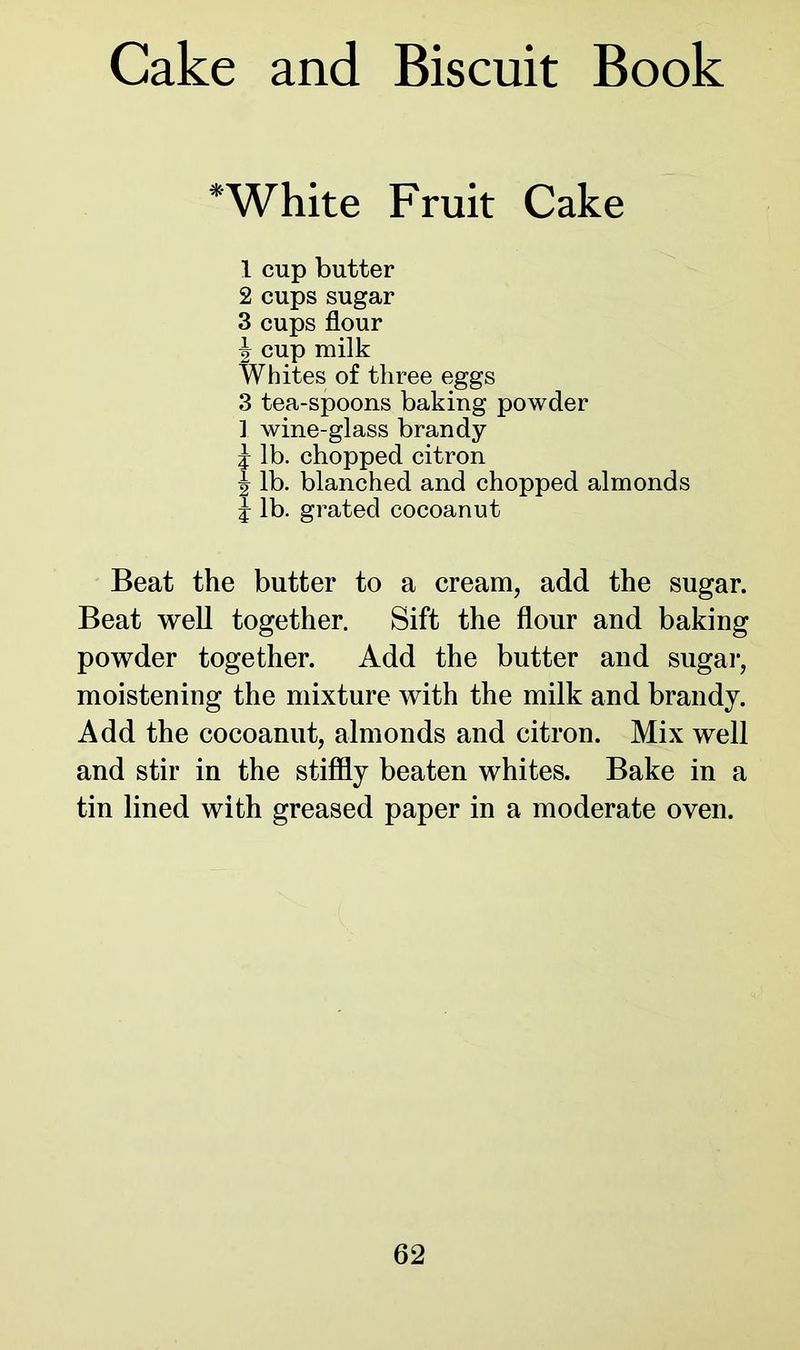 Cake and Biscuit Book * White Fruit Cake 1 cup butter 2 cups sugar 3 cups flour xr cup milk Whites of three eggs 3 tea-spoons baking powder ] wine-glass brandy £ lb. chopped citron h lb. blanched and chopped almonds £ lb. grated cocoanut Beat the butter to a cream, add the sugar. Beat well together. Sift the flour and baking powder together. Add the butter and sugar, moistening the mixture with the milk and brandy. Add the cocoanut, almonds and citron. Mix well and stir in the stiffly beaten whites. Bake in a tin lined with greased paper in a moderate oven.