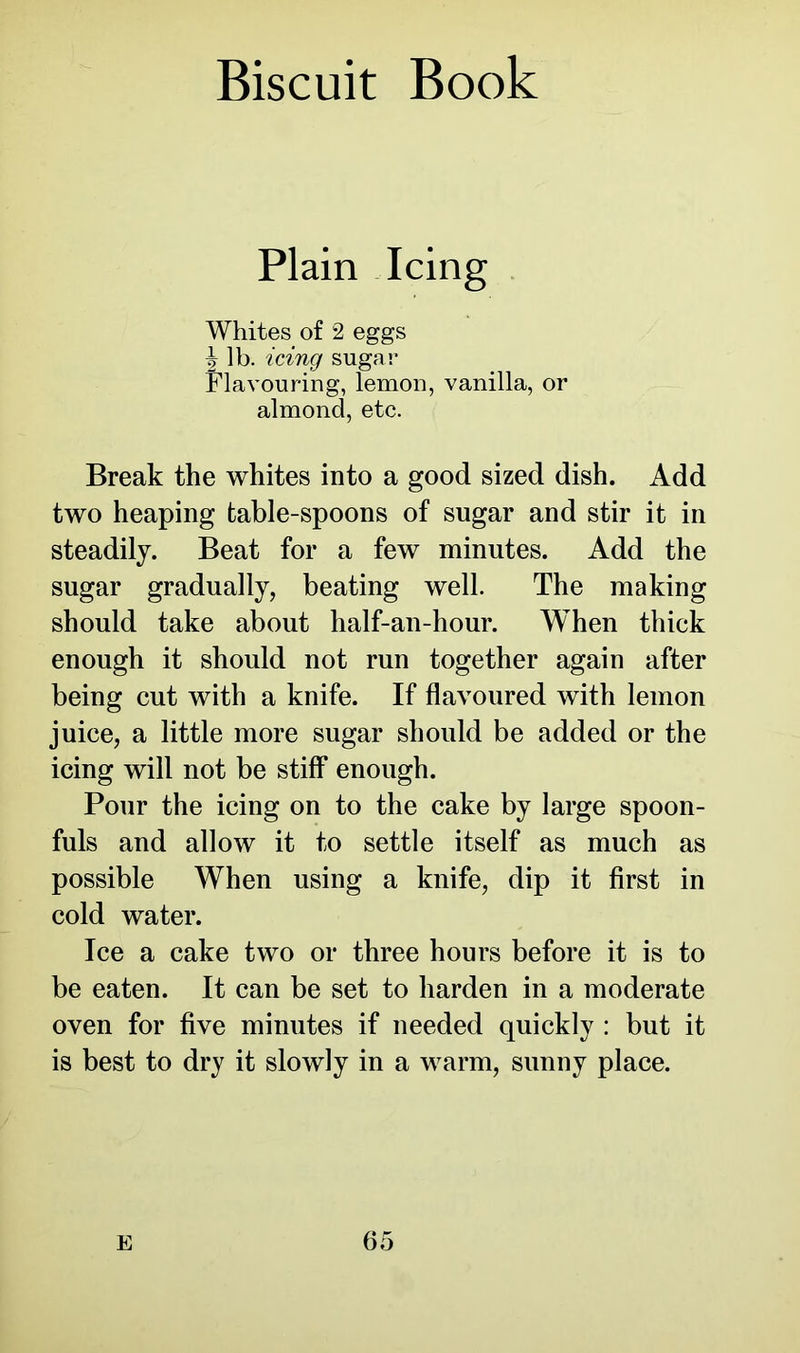 Plain Icing Whites of 2 eggs | lb. icing sugar Flavouring, lemon, vanilla, or almond, etc. Break the whites into a good sized dish. Add two heaping table-spoons of sugar and stir it in steadily. Beat for a few minutes. Add the sugar gradually, beating well. The making should take about half-an-hour. When thick enough it should not run together again after being cut with a knife. If flavoured with lemon juice, a little more sugar should be added or the icing will not be stiff enough. Pour the icing on to the cake by large spoon- fuls and allow it to settle itself as much as possible When using a knife, dip it first in cold water. Ice a cake two or three hours before it is to be eaten. It can be set to harden in a moderate oven for five minutes if needed quickly : but it is best to dry it slowly in a warm, sunny place.