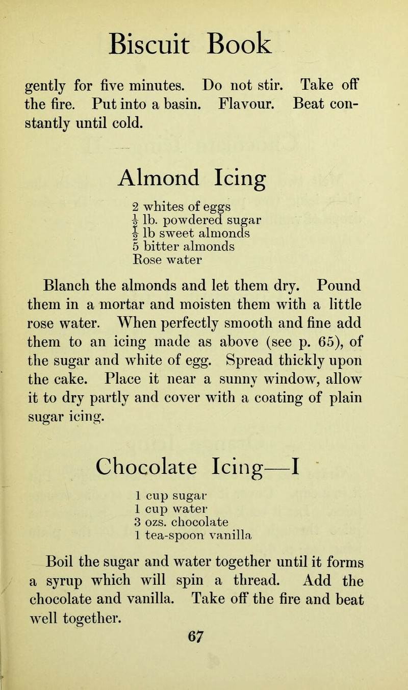 gently for five minutes. Do not stir. Take off the fire. Put into a basin. Flavour. Beat con- stantly until cold. Almond Icing 2 whites of eggs b lb. powdered sugar \ lb sweet almonds 5 bitter almonds Bose water Blanch the almonds and let them dry. Pound them in a mortar and moisten them with a little rose water. When perfectly smooth and fine add them to an icing made as above (see p. 65), of the sugar and white of egg. Spread thickly upon the cake. Place it near a sunny window, allow it to dry partly and cover with a coating of plain sugar icing. Chocolate Icing—I 1 cup sugar 1 cup water 3 ozs. chocolate 1 tea-spoon vanilla Boil the sugar and water together until it forms a syrup which will spin a thread. Add the chocolate and vanilla. Take off the fire and beat well together.