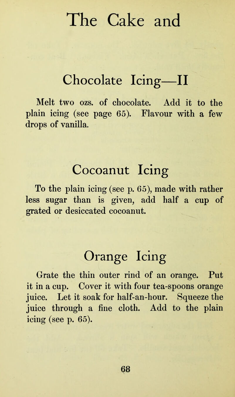 Chocolate Icing—II Melt two ozs. of chocolate. Add it to the plain icing (see page 65). Flavour with a few drops of vanilla. To the plain icing (see p. 65), made with rather less sugar than is given, add half a cup of grated or desiccated cocoanut. Grate the thin outer rind of an orange. Put it in a cup. Cover it with four tea-spoons orange juice. Let it soak for half-an-hour. Squeeze the juice through a fine cloth. Add to the plain icing (see p. 65). Cocoanut Icing Orange