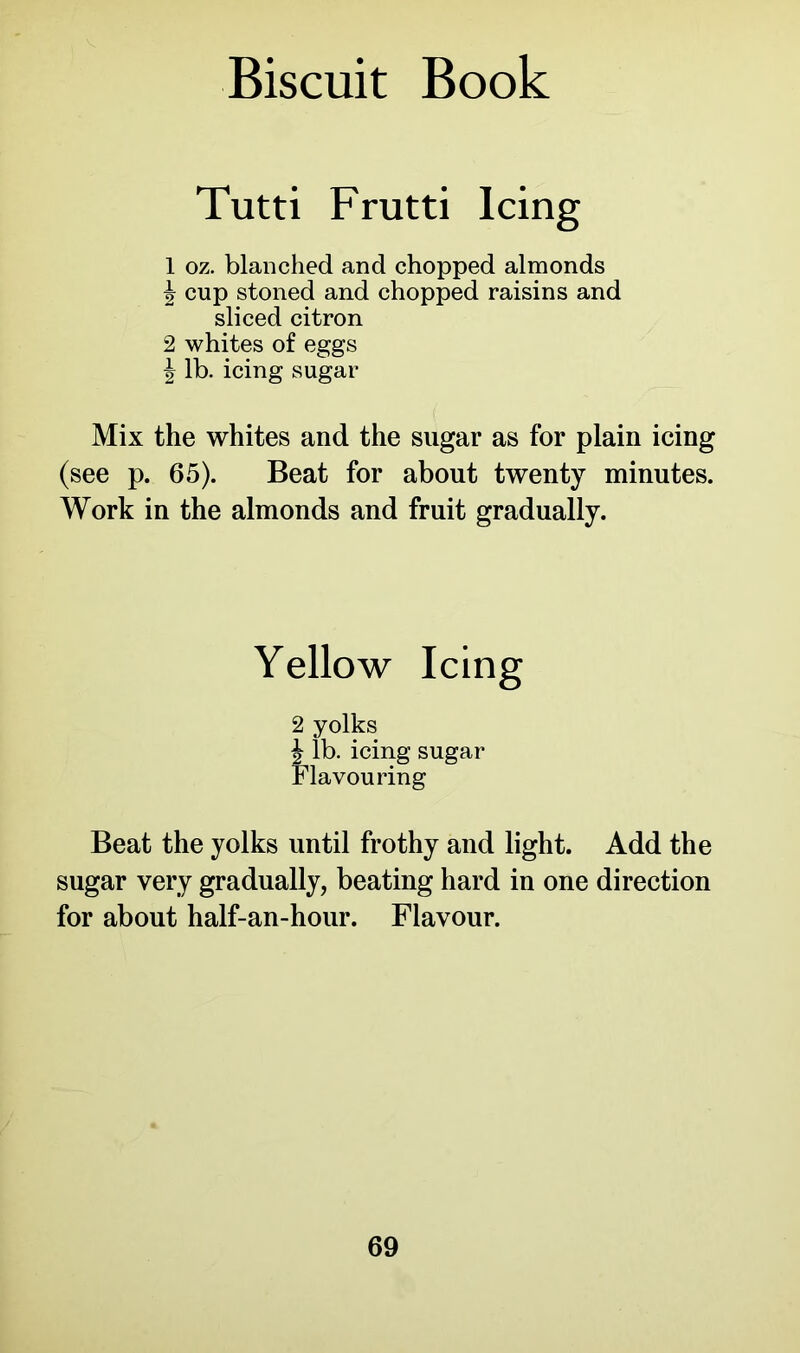 Tutti Frutti Icing 1 oz. blanched and chopped almonds ^ cup stoned and chopped raisins and sliced citron 2 whites of eggs \ lb. icing sugar Mix the whites and the sugar as for plain icing (see p. 65). Beat for about twenty minutes. Work in the almonds and fruit gradually. Yellow Icing 2 yolks £ lb. icing sugar Flavouring Beat the yolks until frothy and light. Add the sugar very gradually, beating hard in one direction for about half-an-hour. Flavour.