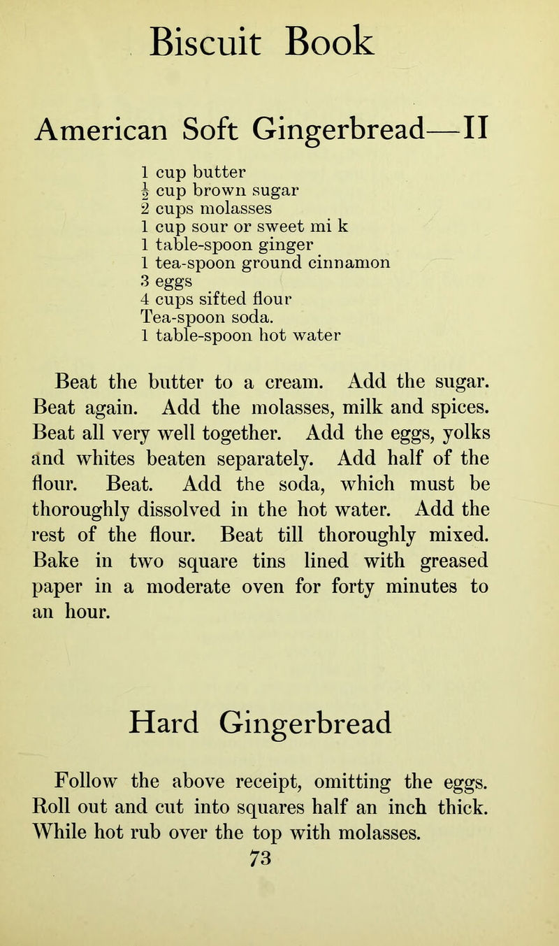 American Soft Gingerbread—II 1 cup butter \ cup brown sugar 2 cups molasses 1 cup sour or sweet mi k 1 table-spoon ginger 1 tea-spoon ground cinnamon 3 eggs 4 cups sifted flour Tea-spoon soda. 1 table-spoon hot water Beat the butter to a cream. Add the sugar. Beat again. Add the molasses, milk and spices. Beat all very well together. Add the eggs, yolks and whites beaten separately. Add half of the flour. Beat. Add the soda, which must be thoroughly dissolved in the hot water. Add the rest of the flour. Beat till thoroughly mixed. Bake in two square tins lined with greased paper in a moderate oven for forty minutes to an hour. Hard Gingerbread Follow the above receipt, omitting the eggs. Roll out and cut into squares half an inch thick. While hot rub over the top with molasses.