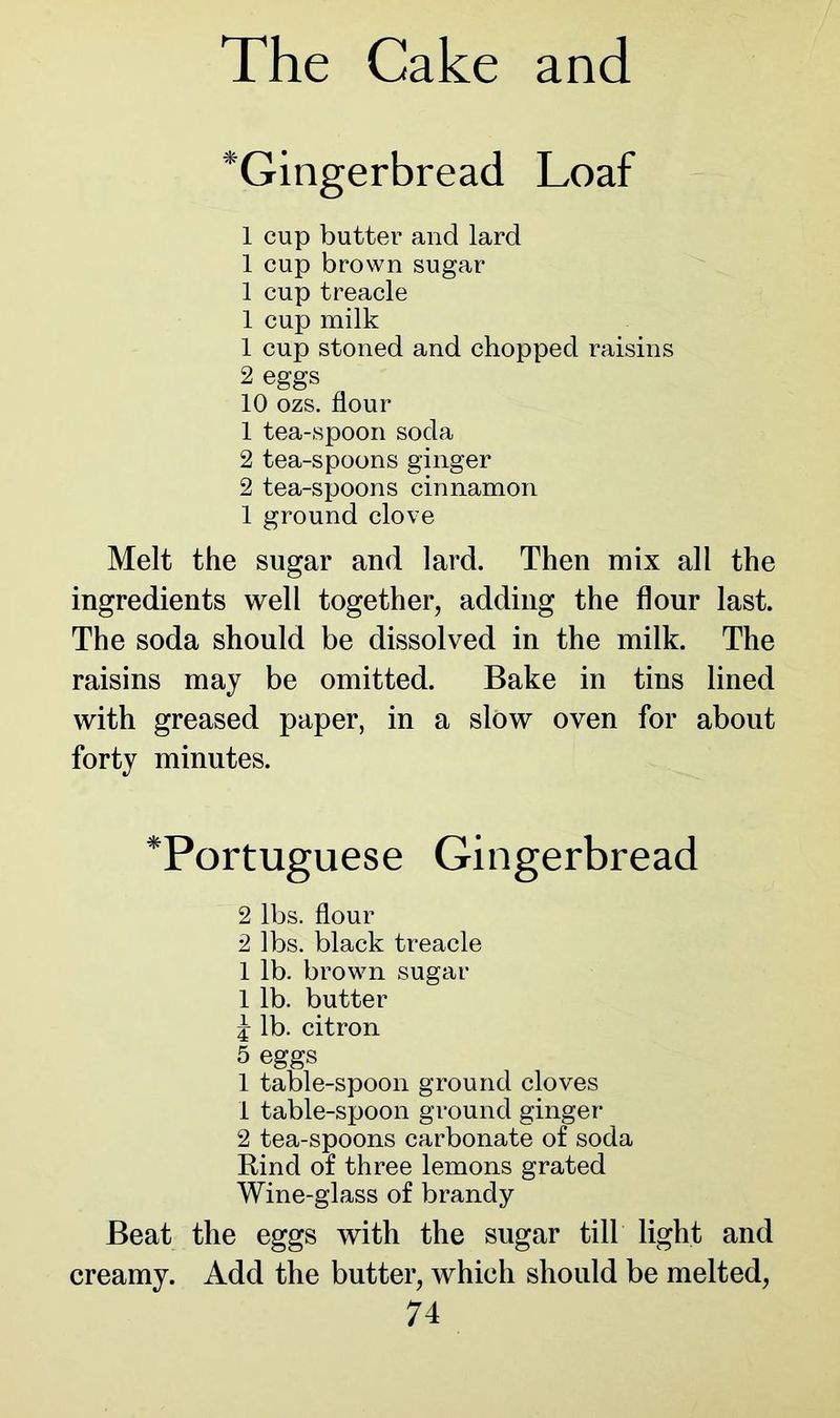^Gingerbread Loaf 1 cup butter and lard 1 cup brown sugar 1 cup treacle 1 cup milk 1 cup stoned and chopped raisins 2 eggs 10 ozs. flour 1 tea-spoon soda 2 tea-spoons ginger 2 tea-spoons cinnamon 1 ground clove Melt the sugar and lard. Then mix all the ingredients well together, adding the flour last. The soda should be dissolved in the milk. The raisins may be omitted. Bake in tins lined with greased paper, in a slow oven for about forty minutes. *Portuguese Gingerbread 2 lbs. flour 2 lbs. black treacle 1 lb. brown sugar 1 lb. butter J lb. citron 5 eggs 1 table-spoon ground cloves 1 table-spoon ground ginger 2 tea-spoons carbonate of soda Bind of three lemons grated Wine-glass of brandy Beat the eggs with the sugar till light and creamy. Add the butter, which should be melted,