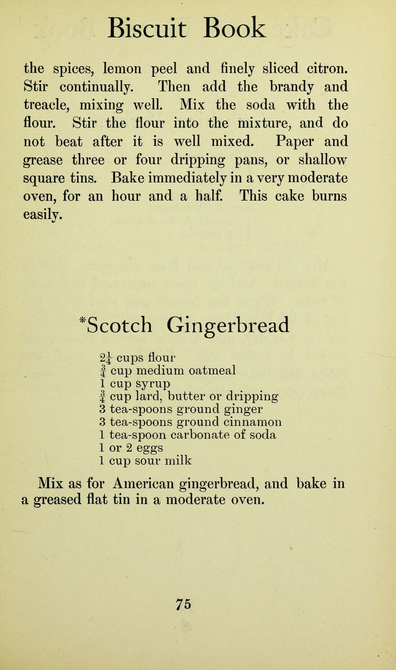 the spices, lemon peel and finely sliced citron. Stir continually. Then add the brandy and treacle, mixing well. Mix the soda with the flour. Stir the flour into the mixture, and do not beat after it is well mixed. Paper and grease three or four dripping pans, or shallow square tins. Bake immediately in a very moderate oven, for an hour and a half. This cake burns easily. *Scotch Gingerbread cups flour | cup medium oatmeal 1 cup syrup | cup lard, butter or dripping 3 tea-spoons ground ginger 3 tea-spoons ground cinnamon 1 tea-spoon carbonate of soda 1 or 2 eggs 1 cup sour milk Mix as for American gingerbread, and bake in a greased flat tin in a moderate oven.