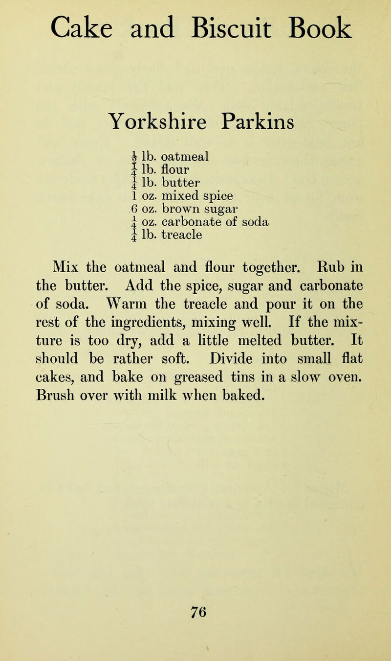 Yorkshire Parkins h lb. oatmeal J lb. flour £ lb. butter 1 oz. mixed spice 6 oz. brown sugar £ oz. carbonate of soda £ lb. treacle Mix the oatmeal and flour together. Rub in the butter. Add the spice, sugar and carbonate of soda. Warm the treacle and pour it on the rest of the ingredients, mixing well. If the mix- ture is too dry, add a little melted butter. It should be rather soft. Divide into small flat cakes, and bake on greased tins in a slow oven. Brush over with milk when baked.