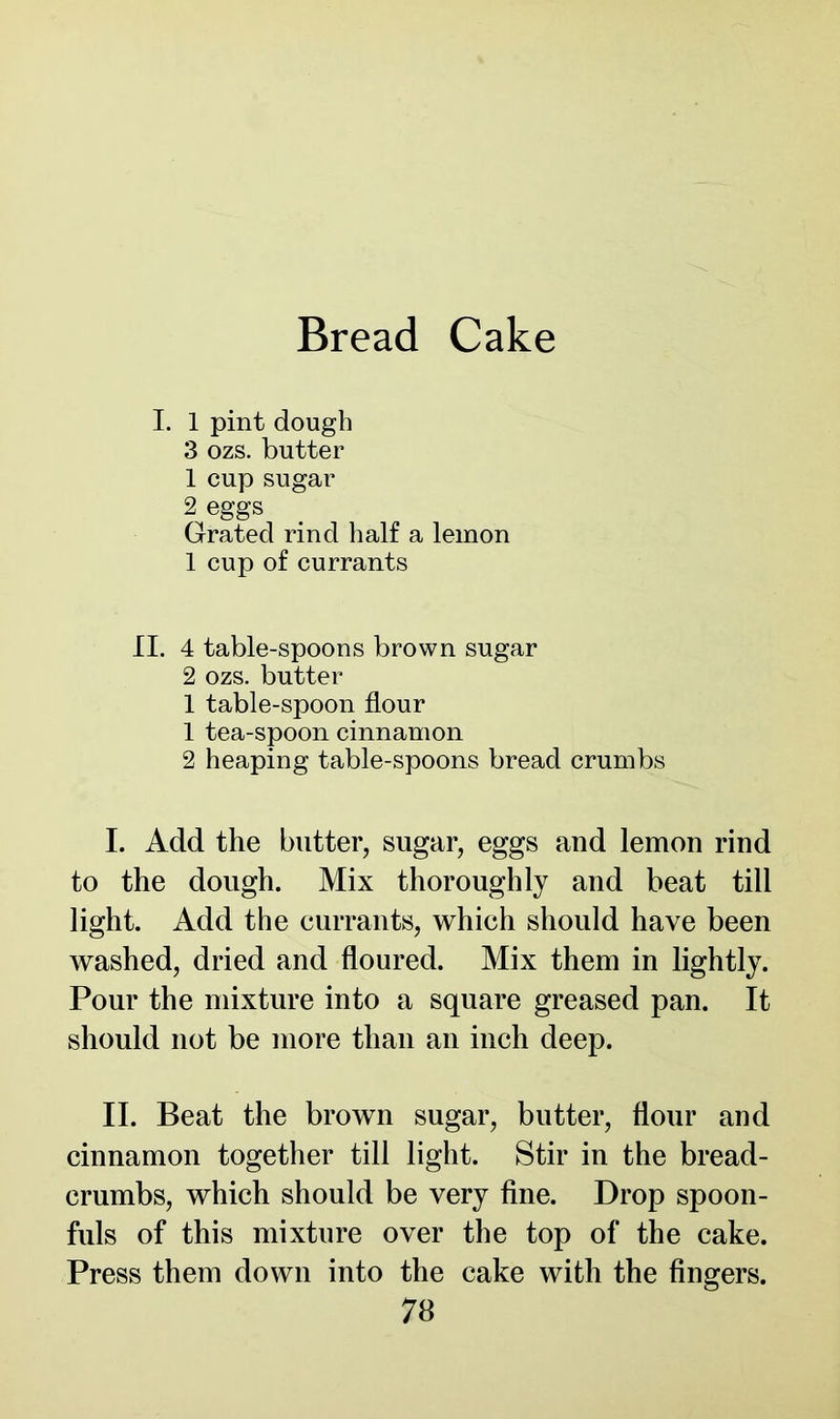 I. 1 pint dough 3 ozs. butter 1 cup sugar 2 eggs Grated rind half a lemon 1 cup of currants II. 4 table-spoons brown sugar 2 ozs. butter 1 table-spoon flour 1 tea-spoon cinnamon 2 heaping table-spoons bread crumbs I. Add the butter, sugar, eggs and lemon rind to the dough. Mix thoroughly and beat till light. Add the currants, which should have been washed, dried and floured. Mix them in lightly. Pour the mixture into a square greased pan. It should not be more than an inch deep. II. Beat the brown sugar, butter, flour and cinnamon together till light. Stir in the bread- crumbs, which should be very fine. Drop spoon- fuls of this mixture over the top of the cake. Press them down into the cake with the fingers.