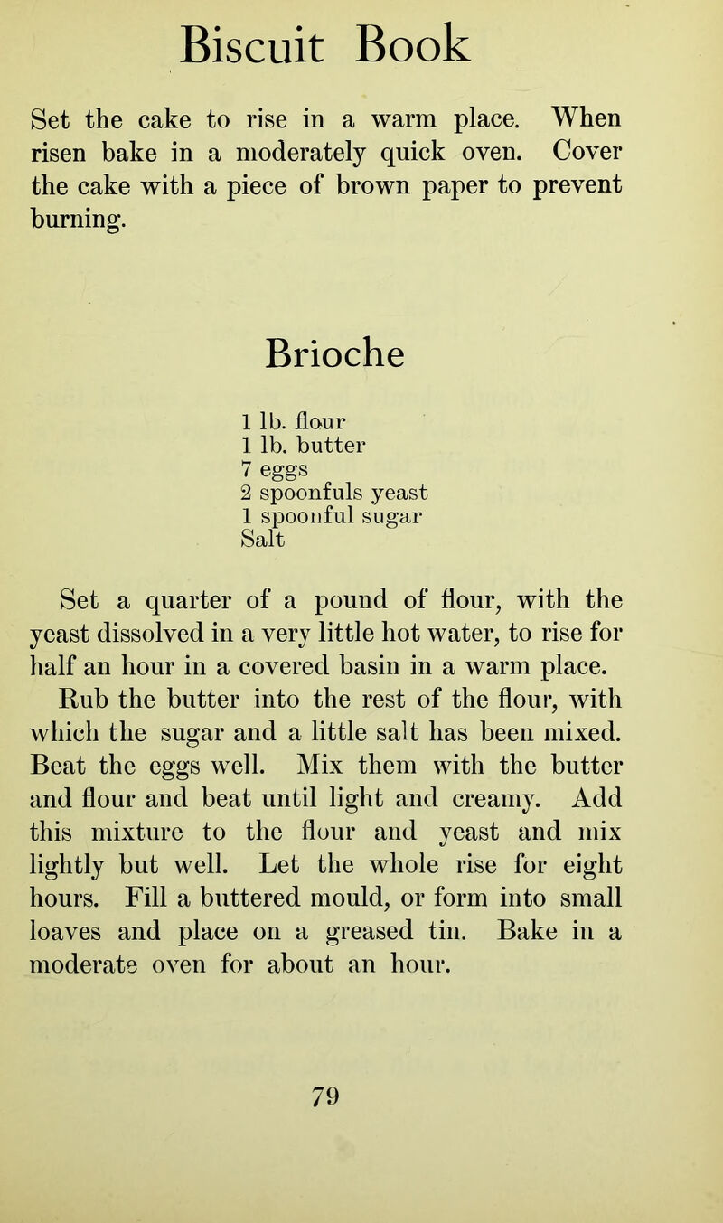 Set the cake to rise in a warm place. When risen bake in a moderately quick oven. Cover the cake with a piece of brown paper to prevent burning. Brioche 1 lb. flour 1 lb. butter 7 eggs 2 spoonfuls yeast 1 spoonful sugar Salt Set a quarter of a pound of flour, with the yeast dissolved in a very little hot water, to rise for half an hour in a covered basin in a warm place. Rub the butter into the rest of the flour, with which the sugar and a little salt has been mixed. Beat the eggs well. Mix them with the butter and flour and beat until light and creamy. Add this mixture to the flour and yeast and mix lightly but well. Let the whole rise for eight hours. Fill a buttered mould, or form into small loaves and place on a greased tin. Bake in a moderate oven for about an hour.