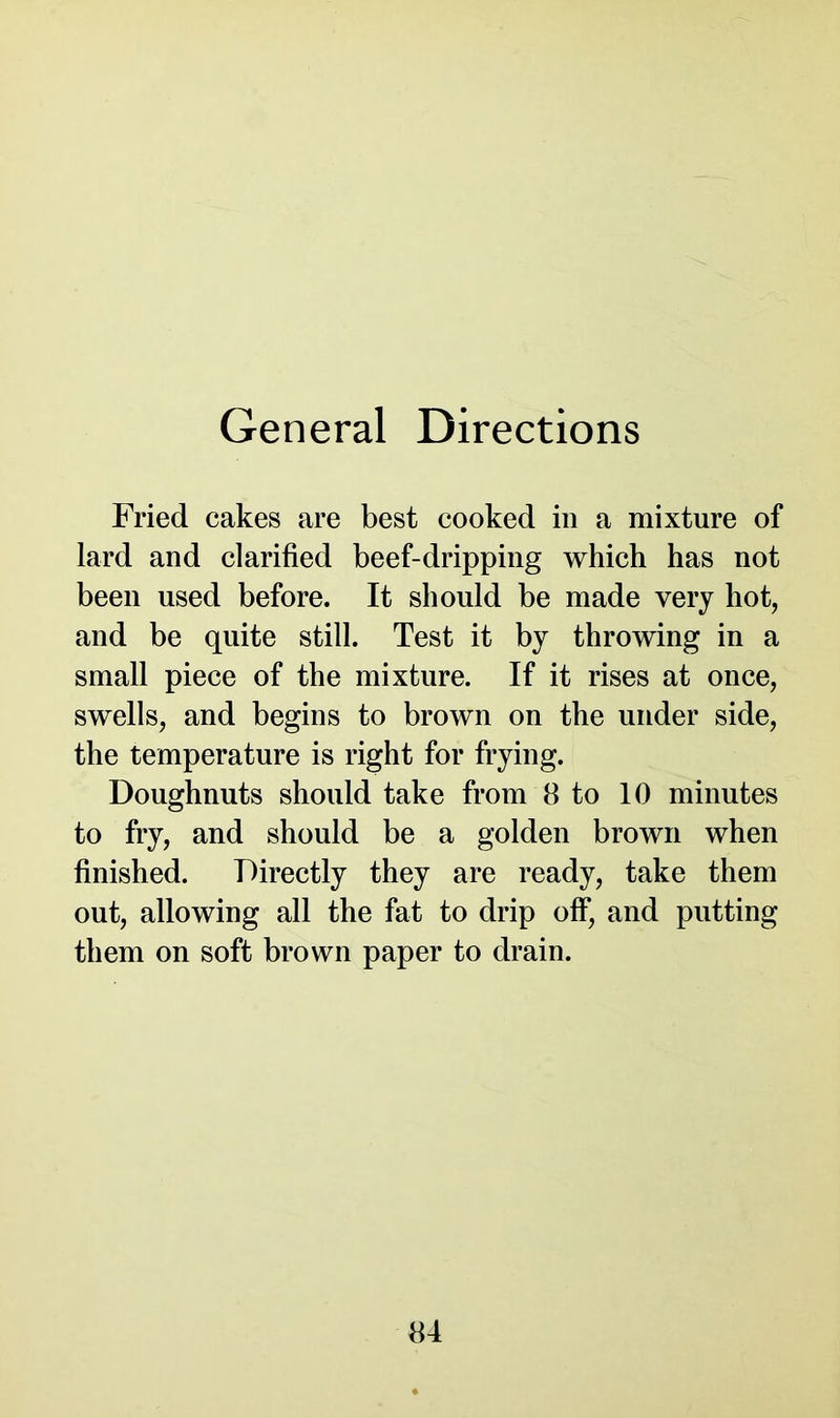 General Directions Fried cakes are best cooked in a mixture of lard and clarified beef-dripping which has not been used before. It should be made very hot, and be quite still. Test it by throwing in a small piece of the mixture. If it rises at once, swells, and begins to brown on the under side, the temperature is right for frying. Doughnuts should take from 8 to 10 minutes to fry, and should be a golden brown when finished. Directly they are ready, take them out, allowing all the fat to drip off, and putting them on soft brown paper to drain.