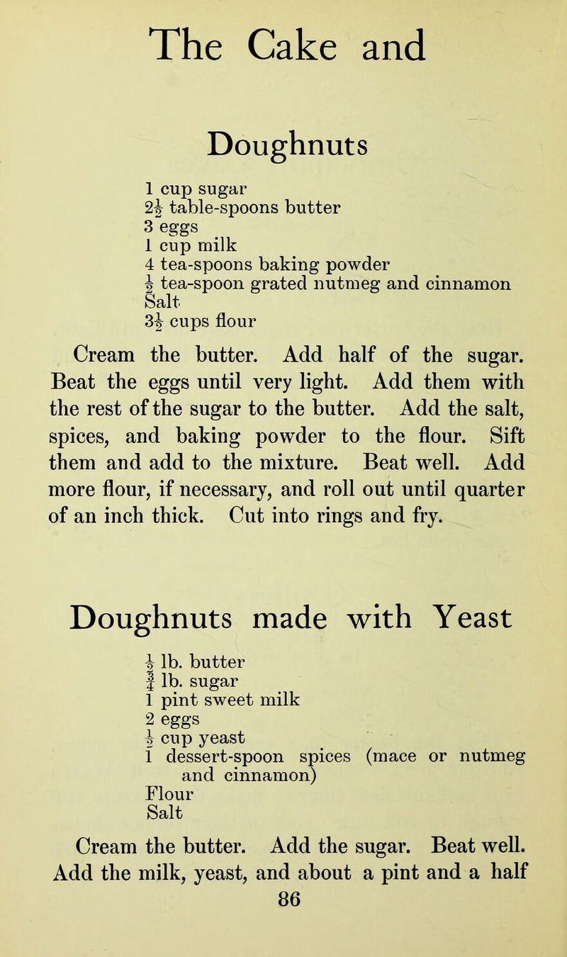 Doughnuts 1 cup sugar 2\ table-spoons butter 3 eggs 1 cup milk 4 tea-spoons baking powder | tea-spoon grated nutmeg and cinnamon Salt cups flour Cream the butter. Add half of the sugar. Beat the eggs until very light. Add them with the rest of the sugar to the butter. Add the salt, spices, and baking powder to the flour. Sift them and add to the mixture. Beat well. Add more flour, if necessary, and roll out until quarter of an inch thick. Cut into rings and fry. Doughnuts made with Yeast ^ lb. butter I lb. sugar 1 pint sweet milk 2 eggs ^ cup yeast 1 dessert-spoon spices (mace or nutmeg and cinnamon) Flour Salt Cream the butter. Add the sugar. Beat well. Add the milk, yeast, and about a pint and a half