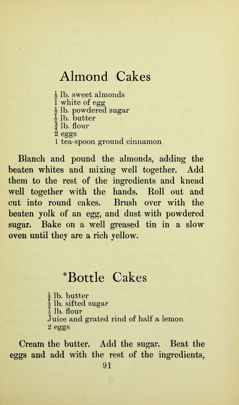 Almond Cakes J lb. sweet almonds 1 white of egg | lb. powdered sugar 1 lb. butter | lb. flour 2 eggs 1 tea-spoon ground cinnamon Blanch and pound the almonds, adding the beaten whites and mixing well together. Add them to the rest of the ingredients and knead well together with the hands. Roll out and cut into round cakes. Brush over with the beaten yolk of an egg, and dust with powdered sugar. Bake on a well greased tin in a slow oven until they are a rich yellow. *Bottle Cakes i lb. butter % lb. sifted sugar 1 lb. flour Juice and grated rind of half a lemon 2 eggs Cream the butter. Add the sugar. Beat the eggs and add with the rest of the ingredients,