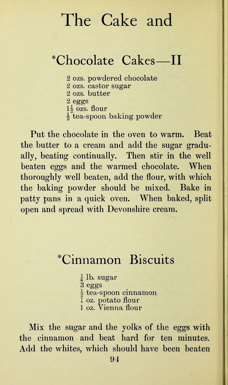 *Chocolate Cakes—II 2 ozs. powdered chocolate 2 ozs. castor sugar 2 ozs. butter 2 eggs 1^ ozs. flour \ tea-spoon baking powder Put the chocolate in the oven to warm. Beat the butter to a cream and add the sugar gradu- ally, beating continually. Then stir in the well beaten eggs and the warmed chocolate. When thoroughly well beaten, add the flour, with which the baking powder should be mixed. Bake in patty pans in a quick oven. When baked, split open and spread with Devonshire cream. *Cinnamon Biscuits j lb. sugar 3 eggs \ tea-spoon cinnamon 1 oz. potato flour 1 oz. Vienna flour Mix the sugar and the yolks of the eggs with the cinnamon and beat hard for ten minutes. Add the whites, which should have been beaten