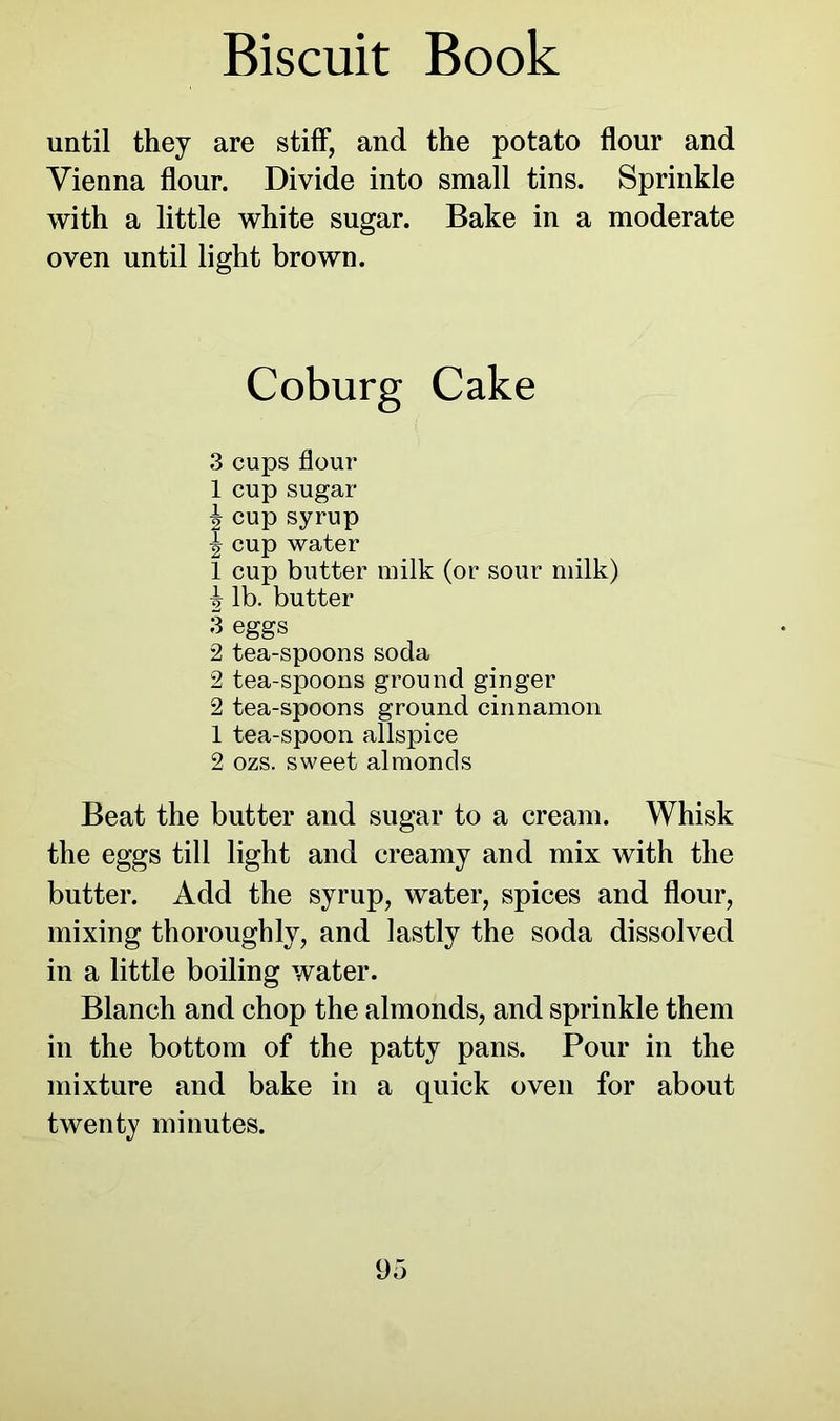 until they are stiff, and the potato flour and Vienna flour. Divide into small tins. Sprinkle with a little white sugar. Bake in a moderate oven until light brown. Coburg Cake 3 cups flour 1 cup sugar i cup syrup ^ cup water 1 cup butter milk (or sour milk) lb. butter 3 eggs 2 tea-spoons soda 2 tea-spoons ground ginger 2 tea-spoons ground cinnamon 1 tea-spoon allspice 2 ozs. sweet almonds Beat the butter and sugar to a cream. Whisk the eggs till light and creamy and mix with the butter. Add the syrup, water, spices and flour, mixing thoroughly, and lastly the soda dissolved in a little boiling water. Blanch and chop the almonds, and sprinkle them in the bottom of the patty pans. Pour in the mixture and bake in a quick oven for about twenty minutes.